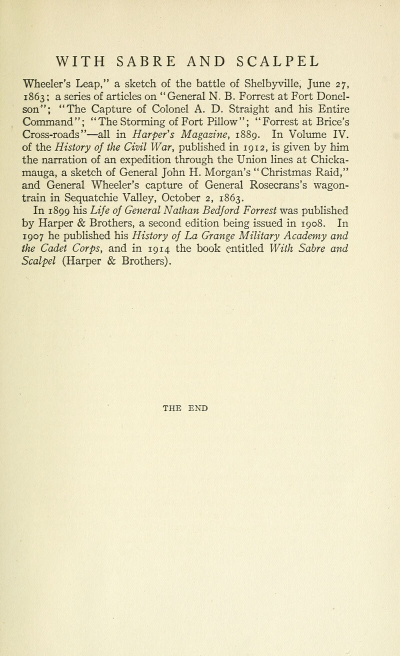 Wheeler's Leap, a sketch of the battle of Shelbyville, June 27, 1863: a series of articles on General N. B. Forrest at Fort Donel- son; The Capture of Colonel A. D. Straight and his Entire Command; The Storming of Fort Pillow; Forrest at Brice's Cross-roads—all in Harper's Magazine, 1889. In Volume IV. of the History oj the Civil War, published in 1912, is given by him the narration of an expedition through the Union lines at Chicka- mauga, a sketch of General John H. Morgan's Christmas Raid, and General Wheeler's captiue of General Rosecrans's wagon- train in Sequatchie Valley, October 2, 1863, In 1899 his Life oj General Nathan Bedford Forrest was published by Harper & Brothers, a second edition being issued in 1908. In 1907 he published his History of La Grange Military Academy and the Cadet Corps, and in 1914 the book entitled With Sabre and Scalpel (Harper & Brothers). THE END