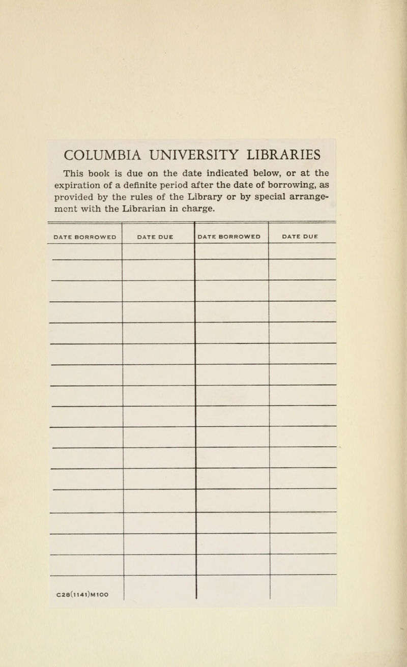 COLUMBIA UNIVERSITY LIBRARIES This book is due on the date indicated below, or at the expiration of a definite period after the date of borrowing, as provided by the rules of the Library or by special arrange- ment with the Librarian in charge. DATE BORROWED DATE DUE DATE BORROWED DATE DUE C28(i14|)mI00
