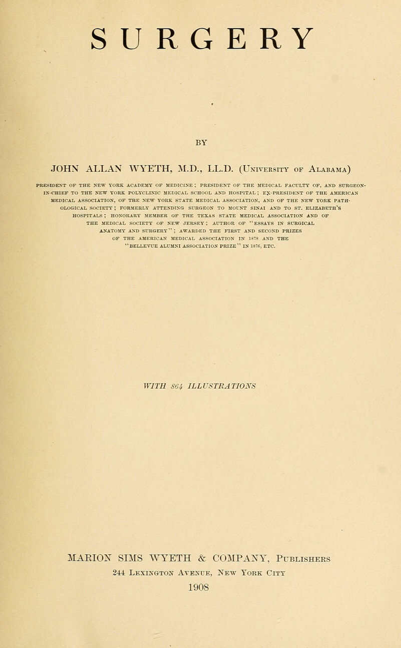 BY JOHN ALLAN WYETH, M.D., LL.D. (University of Alabama) PRESIDENT OF THE XEW YORK ACADEMY OF MEDICINE ; PRESIDENT OF THE MEDICAL FACULTY OF. AND SURGEON- IN-CHIEF TO THE SEVr YORK POLYCLINIC MEDICAL SCHOOL AND HOSPITAL; EJi-PRESIDENT OF THE AMERICAN MEDICAL ASSOCIATION, OF THE NEW YORK STATE MEDICAL ASSOCIATION, AND OF THE NEW YORK PATH- OLOGICAL SOCIETY ; FORMERLY ATTENTJING SURGEON TO MOUNT SINAI AND TO ST. ELIZABETH'S HOSPITALS ; HONORARY MEMBER OF THE TEXAS STATE MEDICAL ASSOCIATION AND OP THE MEDICAL SOCIETY OF NEW JERSEY; AUTHOR OF ESSAYS IN SURGICAL ANATOMY AND SURGERY ; AWARDED THE FIRST AND SECOND PRIZES OF THE AMERICAN MEDICAL ASSOCIATION IN ISTS AND THE BELL£WE alumni ASSOCIATION PRIZE IN 1876, ETC. WITH S64 ILLUSTRATIONS MARIOX SBIS WYETH & COMPANY, Publishers 244 Lexia'Gton AvEjfUE, New York City 1908