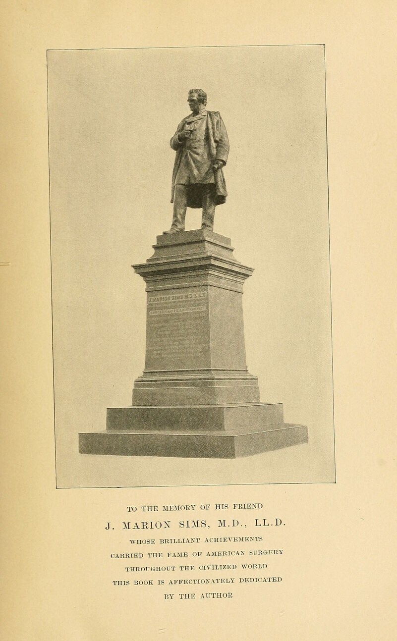 '^^^ TO THE MEMOBY OF HIS FEIEND J. MARION SIMS, M.D., LL.D. WHOSE BRILLIANT ACHIEVEMENTS CARRIED THE FAME OP AMERICAN SURGER-T THROUGHOUT THE CIVILIZED WORLD THIS BOOK IS AFFECTIONATELY DEDICATED BY THE AUTHOR
