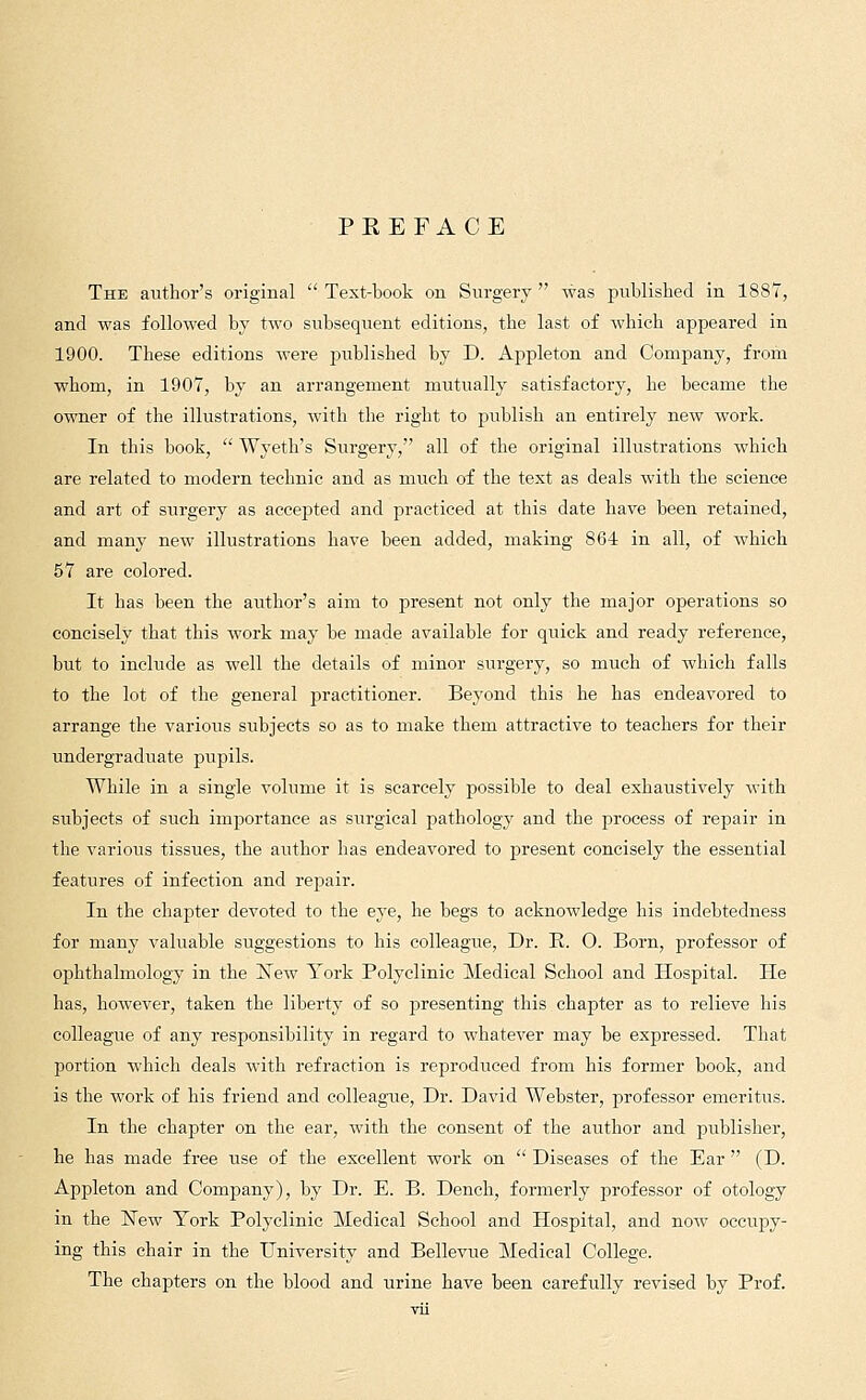 PEEFACE The author's original Text-book on Surgery was published in 1887, and was followed by two subsequent editions, the last of which appeared in 1900. These editions were jjublished by D. Appleton and Company, from whom, in 1907, by an arrangement mutually satisfactory, he became the owner of the illustrations, with the right to publish an entirely new work. In this book, Wyeth's Surgery, all of the original illustrations which are related to modern technic and as much of the text as deals with the science and art of surgery as accejDted and practiced at this date have been retained, and many new illustrations have been added, making 864 in all, of which 57 are colored. It has been the author's aim to present not only the major operations so concisely that this work may be made available for quick and ready reference, but to include as well the details of minor surgery, so much of which falls to the lot of the general practitioner. Beyond this he has endeavored to arrange the various subjects so as to make them attractive to teachers for their undergraduate pupils. While in a single volume it is scarcely possible to deal exhaustively with subjects of such importance as surgical pathology and the process of repair in the various tissues, the author has endeavored to present concisely the essential features of infection and repair. In the chapter devoted to the eye, he begs to acknowledge his indebtedness for many valuable suggestions to his colleague, Dr. E. 0. Born, professor of ophthalmology in the New York Polyclinic Medical School and Hospital. He has, however, taken the liberty of so presenting this chapter as to relieve his colleague of any responsibility in regard to whatever may be expressed. That portion which deals with refraction is reproduced from his former book, and is the work of his friend and colleague, Dr. David Webster, professor emeritus. In the chapter on the ear, with the consent of the author and publisher, he has made free use of the excellent work on Diseases of the Ear (D. Appleton and Company), by Dr. E. B. Dench, formerly professor of otology in the New York Polyclinic Medical School and Hospital, and now occupy- ing this chair in the University and Bellevue Medical College. The chapters on the blood and urine have been carefully revised by Prof.