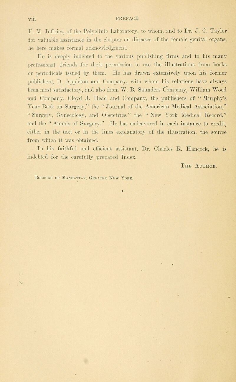 viii PREFACE F. M. Jeffries, of the Polyclinic Laboratory, to whom, and to Dr. J. C. Taylor for valuable assistance in the cliapter on diseases of the female genital organs, lie here makes formal acknowledginent. He is deejjly indebted to the various publishing firms and to his many professional friends for their permission to use the illustrations from books or periodicals issued by them. He has drawn extensively upon his former publishers, D. Appleton and Company, with whom his relations have always been most satisfactory, and also from W. B. Saunders Company, William Wood and Company, Cloyd J. Head and Company, the publishers of Murphy's Year Book on Surgery, the Journal of the American Medical Association, Surgery, Gynecology, and Obstetrics, the ISTew York Medical Record, and the Annals of Surgery. He has endeavored in each instance to credit, either in the text or in the lines explanatory of the illustration, the source from which it was obtained. To his faithful and efficient assistant. Dr. Charles E. Hancock, he is indebted for the carefully prepared Index. The Adthoe. Borough of Manhattan, Greater New York.