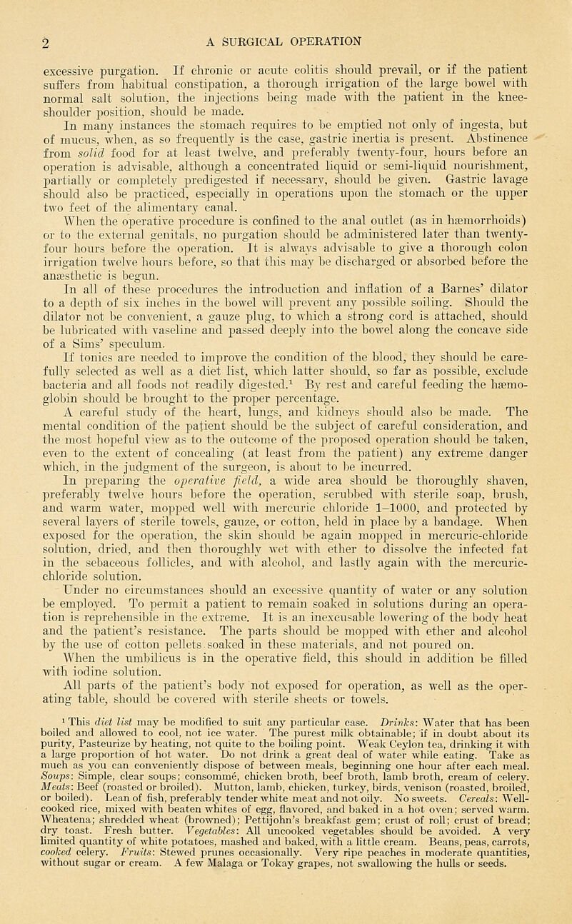 excessive purgation. If chronic or acute colitis should prevail, or if the patient suffers from habitual constipation, a thorough irrigation of the large bowel with normal salt solution, the injections being made with the patient in the knee- shoulder position, should be made. In many instances the stomach requires to be emptied not only of ingesta, but of mucus, when, as so frequently is the case, gastric inertia is present. Aljstinenee from solid food for at least twelve, and preferably twenty-four, hours before an operation is advisable, although a concentrated liquid or semi-liquid nourishment, partially or completely predigested if necessary, should be given. Gastric lavage should also be practiced, especially in operations upon the stomach or the upper two feet of the alimentary canal. When the operative procedure is confined to the anal outlet (as in haemorrhoids) or to the external genitals, no purgation should be administered later than twenty- four hours before the operation. It is always advisable to give a thorough colon irrigation twelve hours before, so that this may be discharged or absorbed before the anassthetic is begun. In all of these procedures the introduction and inflation of a Barnes' dilator to a depth of six inches in the bowel will prevent any possible soiling. Should the dilator not be convenient, a gauze plug, to wliich a strong cord is attached, should be lubricated with vaseline and passed deeply into the bowel along the concave side of a Sims' speculum. If tonics are needed to improve the condition of the blood, they should be care- fully selected as well as a diet list, which latter should, so far as possible, exclude bacteria and all foods not readily digested.^ B}' rest and careful feeding the hemo- globin should be brought to the proper percentage. A careful study of the lieart, lungs, and kidneys should also be made. The mental condition of the patient should be the subject of careful consideration, and the most hopeful view as to the outcome of the proposed operation should be taken, even to the extent of concealing (at least from the patient) any extreme danger which, in the judgment of the surgeon, is about to he incurred. In preparing the operative field, a wide area should be thoroughly shaven, preferably twelve hours before the operation, scrubbed with sterile soap, brush, and warm water, mopped well with mercuric chloride 1-1000, and protected by several layers of sterile towels, gauze, or cotton, lield in place by a bandage. When exposed for the operation, the skin should he again mopped in mercuric-chloride solution, dried, and then tlioroughly wet with ether to dissolve the infected fat in the sebaceous follicles, and with alcohol, and lastly again with the mercuric- chloride solution. Under no circumstances should an excessive quantity of water or any solution be employed. To permit a patient to remain soaked in solutions during an opera- tion is reprehensible in the extreme. It is an inexcusable lowering of the body heat and the patient's resistance. The parts should be mojiped with ether and alcohol by the use of cotton pellets.soaked in these materials, and not poured on. When the umbilicus is in the operative field, this should in addition be filled with iodine solution. All parts of the patient's body not exposed for operation, as well as the oper- ating table, should be covered with sterile sheets or towels. 'This diet list may be modified to suit any particular case. Drinks: Water that has been boiled and allowed to cool, not ice water. The purest milk obtainable; if in doubt about its purity, Pasteurize by heating, not quite to the boiling point. Weak Ceylon tea, drinking it with a large proportion of hot water. Do not drink a great deal of water while eating. Take as much as you can conveniently dispose of between meals, beginning one hour after each meal. Soups: Simple, clear soups; consomm^, chicken broth, beef broth, lamb broth, cream of celery. Meats: Beef (roasted or broiled). Mutton, lamb, chicken, turkey, birds, venison (roasted, broiled, or boiled). Lean of fish, preferably tender white meat and not oily. No sweets. CercaZs: Well- cooked rice, mixed with beaten whites of egg, flavored, and baked in a hot oven; served warm. Wheatena; shredded wheat (browned); Pettijohn's breakfast gem; crust of roll; crust of bread; dry toast. Fresh butter. Vegetables: All uncooked vegetables should be avoided. A very limited quantity of white potatoes, mashed and baked, with a little cream. Beans, peas, carrots, cooked celery. Fruits: Stewed prunes occasionally. Very ripe peaches in moderate quantities, without sugar or cream. A few Malaga or Tokay grapes, not swallowing the hulls or seeds.