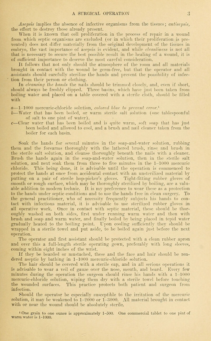 Asepsis implies the alisence of infective organisms from the tissues; antisepsis, the effort to destroy those already present. When it is ]aioT\'n that cell proliferation in the process of repair in a ^vo^md from which septic organisms are excluded (or in which their proliferation is pre- vented) does not differ materially from the original development of the tissues in embryo, the vast importance of asepsis is evident, and while cleanliness is not all that is necessary to secure the best possible result in the healing of a wound, it is of sufficient importance to deserve the most careful consideration. It follows that not only should the atmosphere of the room and all materials brought in contact with the wound be germ-free, but that the operator and all assistants should carefully sterilize the hands and prevent the possibility of infec- tion from their person or clothing. In cleansing the hands the nails should be trimmed closely, and, even if short, should always l^e freshly clipped. Three basins, which have just been taken from boiling water and placed on a table covered with a sterile cloth, should be filled with a—1-1000 mercuric-chloride solution, colored hliie to prevent error.^ h—Water that has been boiled, or warm sterile salt solution (one tablespoonful of salt to one pint of water). c—Clear water that has been boiled and is quite warm, soft soap that has just been boiled and allowed to cool, and a brush and nail cleaner taken from the boiler for each basin. Soak the hands for several minutes in the soap-and-water solution, rubbing them and the forearms thorotxghly ^ith the lathered brush, rinse and brush in the sterile salt solution, and cleanse thoroughly beneath the nails with a cleaner. Brush the hands again in the soap-and-water solution, then in the sterile salt solution, and next soak them from three to five minutes in the 1-1000 mercuric chloride. This being done, it is advisable until the operation is commenced to protect the hands at once from accidental contact with an unsterilized material by putting on a pair of sterile hop-picker's gloves. Tight-fitting ntblser gloves of smooth or rough surface, which may be thorotighly sterilized by boiling, are a valu- able addition to modern teclinic. It is my preference to wear these as a protection to the hands imder septic conditions and to use the hands free in clean surgery. To the general practitioner, who of necessity frequently subjects his hands to con- tact with infectious material, it is advisable to use sterilized rubber gloves in all operative work. Once in contact with septic material, these should be thor- oughly washed on both sides, first under running warm water and then with brush and soap and warm water, and finally boiled by being placed in tepid water gradually heated to the boiling point. Upon cooling sufficiently they should be wrapped in a sterile towel and put aside, to be boiled again just before the next operation. The operator and first assistant should be protected with a clean rubber apron and over this a full-length sterile operating gown, preferaljl}' with long sleeves, coming within eight inches of the wrist. If they be bearded or mustached, these and the face and hair should he ren- dered aseptic by bathing in 1-1000 mercuric-chloride solution. The hair should be covered with a sterile cap, and in all serious operations it is advisable to wear a veil of gauze over the nose, mouth, and beard. Every few minutes during the operation the surgeon should rinse his hands with a 1-1000 mercuric-chloride solution, wiping them dry ■«'ith a sterile towel before touching the wounded surfaces. This practice protects both patient and surgeon from infection. Should the operator be especially susceptible to the irritation of the merctiric solution, it may be weakened to 1-2000 or 1-3000. All material brought in contact with or near the wound should be absolutely sterile. 1 One grain to one ounce is approximately 1-500. One commercial tablet to one pint of warm water is 1-1000.
