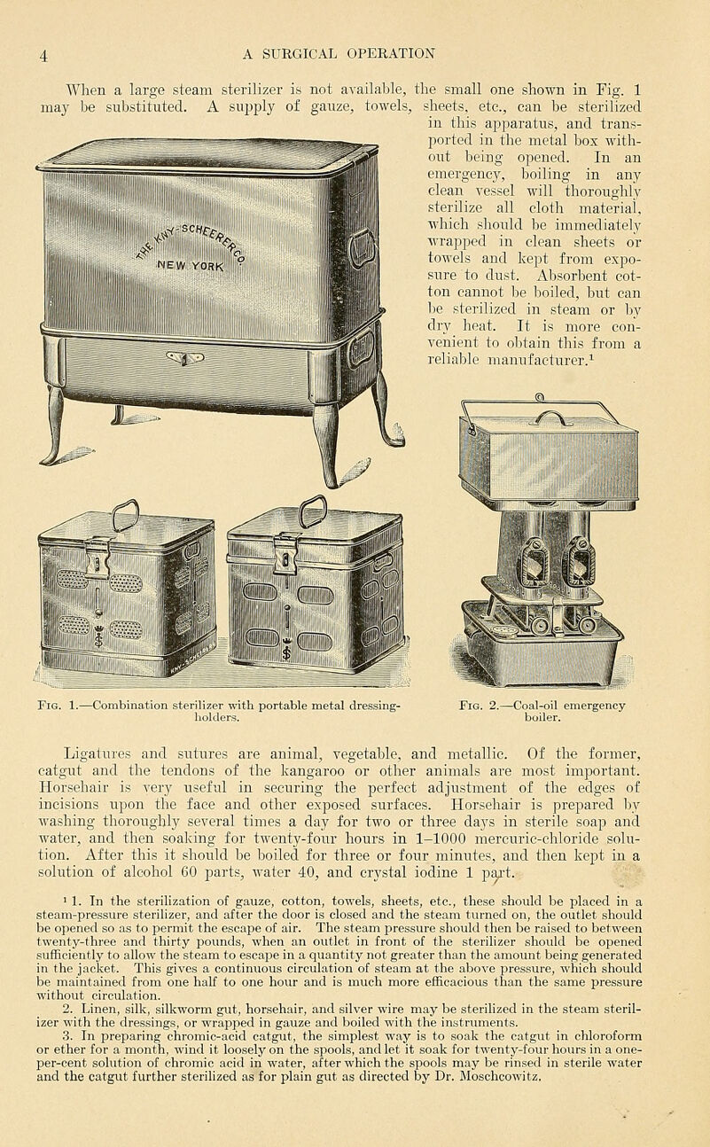 When a large steam sterilizer is not available, the small one shown in Fig. 1 may be substituted. A supply of gauze, towels, sheets, etc., can be sterilized in this apparatus, and trans- ported in the metal box with- out being opened. In an emergency, boiling in any clean vessel will thoroughly sterilize all cloth material, which sliould be immediately wrapped in clean sheets or towels and kept from expo- sure to dust. Absorbent cot- ton cannot be boiled, but can l)e sterilized in steam or by dry heat. It is more con- venient to obtain this from a reliable manufacturer.^ Fig. 1.—Combination sterilizer with portable metal dressing- liolders. Fig. 2.—Coal-oil emergency boiler. Ligatures and sutures are animal, vegetable, and metallic. Of the former, catgut and the tendons of the kangaroo or other animals are most important. Horsehair is very useful in securing the perfect adjustment of the edges of incisions upon the face and other exposed surfaces. Horsehair is prepared by washing thoroughly several tiiues a day for two or three days in sterile soap and water, and then soaking for twenty-four hours in 1-1000 mercuric-chloride solu- tion. After this it should be boiled for three or four minutes, and then kept in a solution of alcohol 60 j)arts, water 40, and crystal iodine 1 part. ' 1. In the sterilization of gauze, cotton, towels, sheets, etc., these should be placed in a steam-pressure sterilizer, and after the door is closed and the steam turned on, the outlet should be opened so as to permit the escape of air. The steam jjressure should then be raised to between twenty-three and thirty pounds, when an outlet in front of the sterilizer should be opened sufficiently to allow the steam to escape in a quantity not greater than the amount being generated in the jacket. This gives a continuous circulation of steam at the above pressure, which should be maintained from one half to one hour and is much more efficacious than the same pressure without circulation. 2. Linen, silk, silkworm gut, horsehair, and silver wire may be sterilized in the steam steril- izer with the dressings, or wrapped in gauze and boiled with the instruments. 3. In preparing chromic-acid catgut, the simplest way is to soak the catgut in chloroform or ether for a month, wind it loosely on the spools, and let it soak for twenty-four hours in a one- per-cent solution of chromic acid in water, after which the spools may be rinsed in sterile water and the catgut further sterilized as for plain gut as directed by Dr. Moschcowitz.