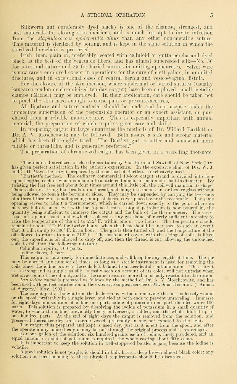 Silkworm gut (preferably d3-ed black) is one of the cleanest, strongest, and best materials for closing skin incisions, and is much less apt to invite infection from the staphylococcus epidermidis albits than any other non-metallic suture. This material is sterilized by boiling, and is kept in the same solution in which the sterilized horsehair is preserved. Irish linen, plain or, preferably, coated with celluloid Or gutta-percha and dyed black, is the best of the vegetable fibers, and has almost superseded silk—No. 50 for intestinal suture and 25 for buried sutures in uniting aponeuroses. Silver wire is now rarely employed except in operations for the cure of cleft palate, in ununited fractures, and in exceptional cases of ventral hernia and vesico-vaginal fistula. For the closure of the skin incision, where subdermal or buried sutures (usually kangaroo tendon or chromicizcd ten-day catgut) have been employed, small metallic clamps (Michel) may be employed. In their application, care should be taken not to pinch the skin hard enough to cause pain or pressure-necrosis. All ligature and suture material should be made and kept aseptic under the immediate supervision of the responsible operator or an expert assistant, or pur- chased from a reliable manufacturer. This is especially important with animal material, the preparation of which requires great care and skill.^ In preparing catgut in large quantities the methods of Dr. Willard Bartlett or Dr. A. V. Moschcowitz ma}' be followed. Both, assure a safe and strong material which has been thoroughl}^ tried. The Bartlett gut is softer and somewhat more plial^le or threadlike, and is generally preferred.^ The preparation of chromicizcd catgut has been given in a preceding foot-note. I The material sterilized in closed glass tubes by Van Horn and Sawtell, of New York City, has gi\-en perfect satisfaction in the author's experience. In the extensi\'e clinic of Drs. W. J. and C. H. JIayo the catgut prepared by the method of Bartlett is exclusively used. ^ Bartlett's method. The ordinary commercial 10-foot catgut strand is divided into four equal lengths, each of which is made into a little coil about an inch and a half in diameter. By twisting the last free end about four times around this little coil, the coil will maintain its shape. These coils are strung like beads on a thread, and hung in a metal can, or beaker glass without being allowed to touch the bottom or sides. They may be suspended by carrying the two ends of a thread through a small opening in a pasteboard cover placed over the receptacle. The same opening serves to admit a thermometer, which is carried down exactly to the point where its mercury bulb is on a level with the topmost coils. Liquid petrolatum is now poured in, the quantity being sufficient to immerse the catgut and the bulb of the thermometer. The vessel is set on a pan of sand, under which is placed a tiny gas flame of merely sufficient intensity to raise the temperature of the oil to 212° F. within one or two hours. The temperatvire should remain at about 212° F. for twelve hours, when the heat should be increased to such an extent that it will run up to 300° F. in an hour. The gas is then turned off, and the temperature of the oil allowed to retiu-n to about 212° F. The pasteboard cover, with the string of coils, is lifted out, the superfluous oil allowed to drop off, and then the thread is cut, allowing the untouched coils to fall into the following mixture: Columbian spirits, 100 parts. Iodine flakes, 1 part. This catgut is now ready for immediate use, and will keep for any length of time. The jar may be opened any number of times, so long as a sterile instrument is used for remo\'ing the coils, since the iodine protects the coils left behind from accidental contamination. This catgut is as strong and as supple as silk, is easily seen on account of its color, will not untwist when wet on account of the oil in it, and for the same reason is more than usually resistant to absorption. Dry iodine catgut is prepared as follows by the method of Dr. A. V. Moschcowitz, and has been used with perfect satisfaction in the extensive surgical service of Mt. Sinai Hospital. ( Annals of Surgery, May, 1903.) The catgut just as bought from the dealer—i. e., without removing the fat—is loosely wound on the spool, preferably in a single layer, and tied at both ends to prevent unraveling. Immerse for eight days in a solution of iodine one part, iodide of potassium one part, distilled water 100 parts. This solution is prepared by dissolving the iodide of potassium in a small quantity of water, to which the iodine, previously finely pulverized, is added, and the whole diluted up to one hundred parts. At the end of eight days the catgut is removed from the solution, and preserved thereafter dry, in a sterile vessel, preferably in one not exposed to the light. The catgut thus prepared and kept is used dry, just as it is cut from the spool, and after the operation any unused catgut may be put through the original process and is resterili^ed. For one gallon of the solution, six hundred grains each of iodine, finely powdered, and an equal amount of iodide of potassium is required, the whole costing about fifty cents. It is important to keep the solution in well-stoppered bottles or jars, because the iodine is volatile. A good solution is not purple, it should in bulk have a deep brown almost black color; any solutioii not corresponding to these physical requirements should be discarded,