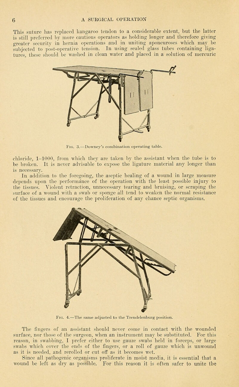 This suture has replaced kangaroo tendon to a considerable extent, but the latter is still preferred by more cautious operators as holding longer and therefore giving greater security in hernia operations and in uniting aponeuroses which may be subjected to post-operative tension. In using sealed glass tubes containing liga- tures, these should he washed in clean water and placed in a solution of mercuric Fig. 3.—Downey's combination operating table. chloride, 1-1000, from which they are taken by the assistant when the tube is to be broken. It is never advisable to expose the ligature material any longer than is necessary. In addition to the foregoing, the aseptic healing of a wound in large measure depends upon the performance of the ojDeration with the least possible injury to the tissues. Violent retraction, unnecessary tearing and bruising, or scraping the surface of a wound with a swab or sponge all tend to weaken the normal resistance of the tissues and encourage the proliferation of any chance septic organisms. Fig. 4.—The same adjusted to the Trendelenburg position. The fingers of an assistant should never come in contact with the wounded surface, nor those of the surgeon, when an instrument may be substituted. For this reason, in swabbing, I prefer either to use gauze swabs held in forceps, or large swabs which cover the ends of the fingers, or a roll of gauze which is unwound as it is needed, and rerolled or cut off as it becomes wet. Since all pathogenic organisms proliferate in moist media, it is essential that a wound be left as dry as possible. For this reason it is often safer to unite the