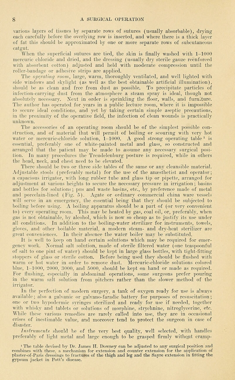 various layers of tissues by separate rows of sutures (usually absorbable), drying each carefully before the overlying row is inserted, and where there is a thick layer of fat this should be a|)proximated by one or more separate rows of subcutaneous catgut. When the superficial sutures are tied, the skin is finally washed with 1-1000 mercuric chloride and dried, and the dressing (usually dry sterile gauze reenforced with absorbent cotton) adjusted and held with moderate compression until the . roller-bandage or adhesive strips are applied. The operating room, large, warm, thoroughly ventilated, and well lighted with side windows and skylight (as well as the best obtainable artificial illumination), should be as clean and free from dust as possible. To precipitate particles of infection-carrying dust from the atmospliere a steam spray is ideal, though not absolutely necessary. Next in order is sprinkling the floor, walls, and furniture. The author has operated for years in a public lecture room, where it is impossible to secure ideal conditions, and yet by taking certain simple aseptic precautions, in the proximity of the operative field, the infection of clean wounds is practically unlcnown. The accessories of an operating room should be of the simplest possible con- struction, and of material that will permit of boiling or scouring with very hot water or mercuric-chloride solution, 1-1000. A good strong operating table ^ is essential, preferably one of white-painted metal and glass, so constructed and arranged that the patient ma}' be made to assume any necessary surgical posi- tion. In many procedures the Trendelenburg posture is recjuired, while in others the head, neck, and chest need to be elevated. There should be two or three side tables of the same or any cleansible material. Adjustable stools (preferably metal) for the use of the anesthetist and operator; a capacious irrigator, with long rubber tube and glass tip or pipette, arranged for adjustment at various heights to secure the necessary pressure in irrigation; basins and bottles for solutions; j)us and waste basins, etc., by preference made of metal and porcelain-lined (Fig. 5). Agate or ordinary commercial china ware vessels will serve in an emergency, the essential being that they shoLild be subjected to boiling before using. A boiling apparatus should be a part of (or very convenient to) every operating room. This may be heated by gas, coal oil, or, preferably, when gas is not obtainable, by alcohol, which is now so cheap as to justify its use under all conditions. In addition to the boiling-water sterilizer for instruments, towels, gloves, and other boilable material, a modern steam- and dry-heat sterilizer are great conveniences. In their absence the water boiler may be substituted. It is well to keep on hand certain solutions which may be required for emer- gency work. Normal salt solution, made of sterile filtered water (one teaspoonful of salt to one pint of water) should be kept in large glass bottles, with tight-fitting stoppers of glass or sterile cotton. Before being used they should be flushed with warm or hot water in order to remove dust. Mercuric-chloride solutions colored blue, 1-1000, 2000, 3000, and 5000, should be kept on hand or made as required. For flushing, especially in aljdominal operations, some surgeons prefer pouring in the warm salt solution from pitchers rather than the slower method of the irrigator. In the perfection of modern surgery, a tank of oxygen ready for use is always available; also a galvanic or galvano-faradic battery for purposes of resuscitation; one or two h3'podermic syringes sterilized and ready for use if needed, together with whisky and tablets or solutions of morphine, strychnine, nitroglycerine, etc. While these various remedies are rarely called into use, they are in occasional crises of inestimable value, and moreover tend to protect the surgeon in case of disaster. Instruments should lie of the very best quality, well selected, with handles preferably of light metal and large enough to be grasped firmly withaiit cramp- ' The table devised by Dr. James H. Downey can be adjusted to any surgical position and combines with these, a mechanism for extension and counter extension for the application of plaster-of-Paris dressings to fractures of the thigh and leg and the Sayre extension in fitting the gypsum jacket in Pott's disease,