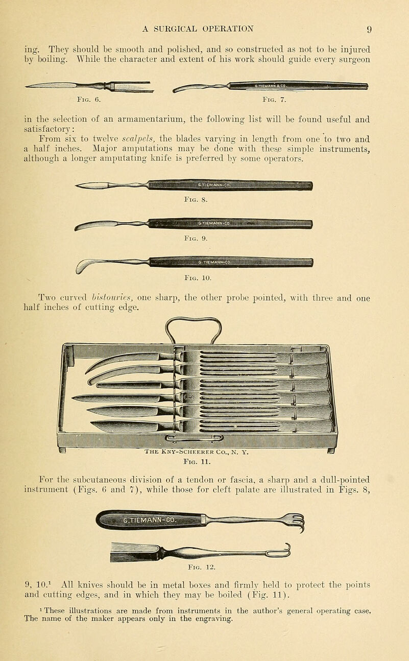 ing. They should be smooth and jjolished, and so constructed as not to be injured by boiling. While the character and extent of his work should guide every surgeon in the selection of an armamentarium, the following list will be found useful and satisfactory: From six to twelve scalpels, the blades varying in length from one to two and a half inches. Major amputations may be done with these simple instruments, although a longer amputating knife is preferred by some operators. ffflimaiifli TS^ Two curved hlstuuries, one sharp, the other j)robe jjointed, with three and one half inches of ciittinsr edge. The Kny-scheeker Co., N. y. Fig. 11. For the subcutaneous division of a tendon or fascia, a sharp and a dull-pointed instrument (Pigs. 6 and 7), while those for cleft palate are illustrated in Figs. 8, 9, 10.^ All knives should be in metal boxes and firmly held to jn-otect the points and cutting edges, and in which they may be boiled (Fig. 11). ' These illustrations are made from instruments in the author's general operating case, The name of the maker appears only in the engraving.