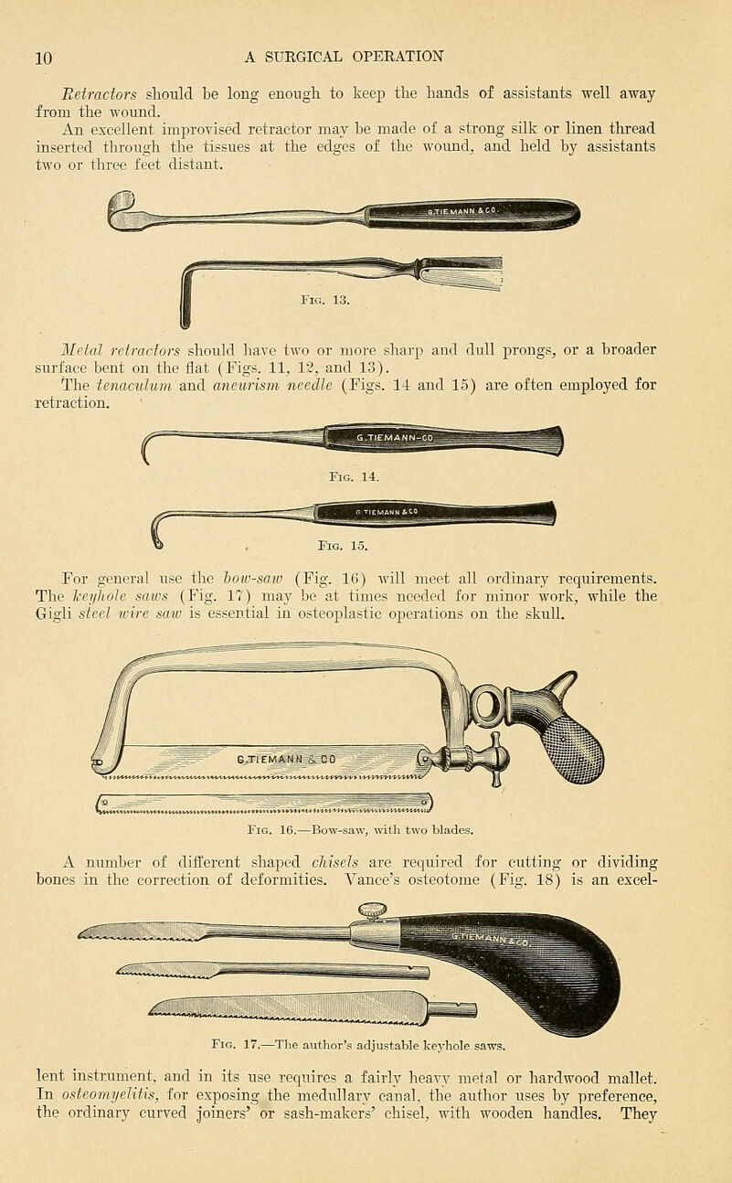 Reiractors should be long enough to keep the hands of assistants well away from the wound. An excellent improvised retractor may he made of a strong silk or linen thread inserted through the tissues at the edges of the woiind, and held by assistants two or three feet distant. Metal retractors should have two or more sharp and dull prongs, or a broader surface bent on the flat (Figs. 11, 12, and 13). The tenaculum and aneurism needle (Figs. 14 and 15) are often employed for retraction. For general use the bow-saw (Fig. 16) -H'ill meet all ordinary requirements. The l-eyliole saws (Fig. 17) may be at times needed for minor work, while the Gigli steel tvire saw is essential in osteoplastic operations on the skull. Fig. 16.—Bow-saw, «iili two blades. A number of different shajDed chisels are required for cutting or dividing bones in the correction of deformities. Vance's osteotome (Fig. 18) is an excel- ■Tlie autIior'.s adjustable keyhole saws. lent instrument, and in its use requires a fairly heavy metal or hardwood mallet. In osteomyelitis, for exposing the medullary canal, the author uses by preference, the ordinary curved joiners' or sash-makers' chisel, with wooden handles. They