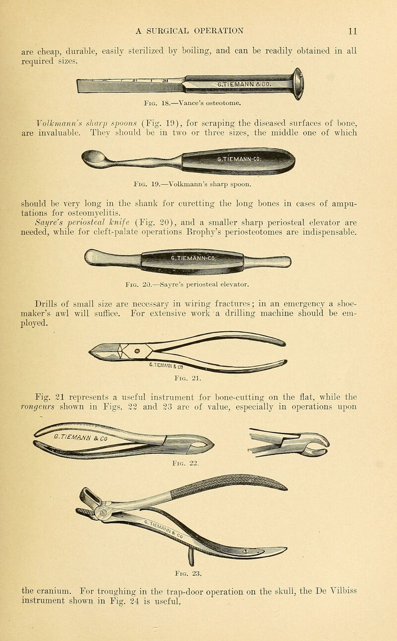 are cheap, durable, easily sterilized by boiling, and can be readily obtained in all required sizes. Fig. is.—Vance's osteotome. Volkmann's sharp spoons (Fig. 19), for scraping the diseased surfaces of bone, are invaluable. Thev should be in two or three sizes, the middle one of which Fig. 19.—Volkmann's should be very long in the shank for curetting the long bones in cases of ampu- tations for osteomyelitis. Sayre's periosteal hnife. (Fig. 20), and a smaller sharp periosteal elevator are needed, while for cleft-palate operations Brophy's periosteotomes are indispensable. Fig. 20.—Sayre's periosteal elevator. Drills of small size are necessary in wiring fractures; in an emergency a shoe- maker's awl will suffice. For extensive work a drilling machine should be em- ployed. G-TIEMANN1 c^ Fig. 21. Fig. 21 represents a useful instrument for Ijone-cutting on the flat, while the rongeurs shown in Figs. 23 and 23 are of value, especially in operations upon the cranium. For troughing in the trap-door operation on the skull, the De Vilbiss instrument shown in Fig. 24 is useful.