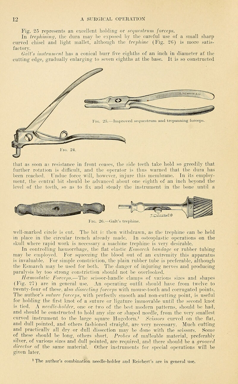 Fig. 25 represents an excellent holding or sequestrum forceps. In trephining, the dura may be exposed by the careful use of a small sharp curved chisel and light mallet, although tlae trephine (Fig. 26) is more satis- factory. Gait's instrument has a conical burr five eighths of an inch in diameter at the cutting edge, gradually enlarging to seven eighths at the base. It is so constructed that as soon as resistance in front ceases, the side teeth take hold so greedily that further rotation is difficult, and the o]ierator is thus warned that the dura has been reached. Undue force will, however, injure this membrane. In its employ- ment, the central bit should be advanced about one eighth of an inch beyond the level of the teeth, so as to fix and steadv the instrument in the bone rmtil a Fig. 26.—Gait's treiihine. well-marked circle is cut. The bit is then withdrawn, as the trephine can be held in place in the circular trench already made. In osteoplastic operations on the skull where rapid work is necessary a machine trephine is very desirable. In controlling hajmorrhage, the flat elastic Esmarch bandage or rubber tubing may be employed. For squeezing the blood out of an extremity this apparatus is invaluable. For simple constriction, the plain rubber tube is preferable, although the Esmarch may be used for both. The danger of injuring nerves and producing paralysis by too strong constriction should not be overlooked. Hcemostatic Forceps.—The scissor-handle clamps of various sizes and shapes (Fig. 27) are in general use. An operating outfit should have from twelve to twenty-four of these, also dissecting forceps with moiise-tooth and corrugated points. The author's suture forceps, with perfectly smooth and non-cutting point, is useful for holding the first knot of a suture or ligature immovable iintil the second knot is tied. A needle-holder, one or two of the best modern patterns, should be had, and should be constructed to hold any size or shaped needle, from the very smallest curved instrument to the large square Haa'cdorn.^ Scissors curved on the flat, and dull pointed, and others fashioned straight, are very necessary. Much cutting and practically all dry or dull dissection may be done with the scissors. Some of these should be long, others short. Proles of malleable material, preferably silver, of various sizes and dull pointed, are required, and there should be a grooved director of the same material. Other instruments for special operations will be given later. ' The p,uthor's combination needle-holder and Reichert's are in general use.