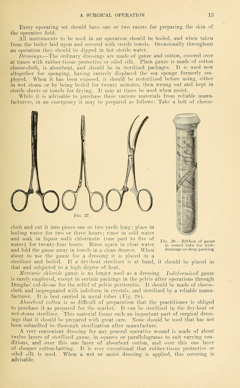 Every oijerating set should have one or two razors for preparing the skin of the operative field. All instniments to be used in an operation should be boiled, and when taken from the boiler laid upon and covered with sterile towels. Occasionally throughout an operation they should be dipped in hot sterile water. Dressings.—The ordinary dressings are made of gauze and cotton, covered over at times with ruljber-tissue protective or oiled silk. Plain gauze is made of cotton cheese-cloth, is absorbent, and should be in sterilized packages. It is used now altogether for sponging, having entirely displaced the sea sponge formerly em- ployed. When it has been exposed, it should be resterilized before using, either in wet steam or by being boiled for twenty minutes, then wrung out and kept in sterile sheets or towels for drying. It may at times be used when moist. While it is advisable to purchase these various materials from reliable manu- facturers, in an emergency it may be prepared as follows: Take a bolt of cheese- FiG. 28.—Ribbon of gauze in sealed tube for wick- drainage or deep paclving. cloth and cut it into pieces one or two yards long; place in boiling water for two or three hours; rinse in cold water and soak in liquor sodii chlorinate (one part to five of water) for twenty-four hours. Rinse again in clear water and fold the gauze away in towels in a clean drawer. When about to use the gauze for a dressing it is placed in a sterilizer and boiled. If a dry-heat sterilizer is at hand, it should be placed in that and subjected to a high degree of heat. Mercuric chloride gauze is no longer used as a dressing. lodoformized gauze is rarelj' employed, except in certain packings in the pelvis after operations through Douglas' cul-de-sac for the relief of pelvic peritonitis. It should be made of cheese- cloth and impregnated with iodoform in crystals, and sterilized by a reliable manu- facturer. It is best carried in metal tubes (Fig. 28). Ahsorient cotton- is so difficult of preparation that the practitioner is obliged to purchase it as prepared for the market. It can he sterilized in the dry-heat or wet-steam sterilizer. This material forms such an important part of surgical dress- ings that it should be prepared with great care. None should be used that has not been submitted to thorough sterilization after manufacture. A very convenient dressing for any general ojierative wound is made of about twelve layers of sterilized gauze, in squares or parallelograms to suit varying con- ditions, and over this one layer of absorbent cotton, and over this one layer of cheaper cotton-batting. It is very exceptional that rubber-tissue protective or oiled silk is used. 'Wlien a wet or moist dressing is applied, this covering is advisable.