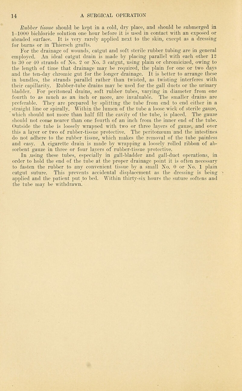 Rubber tissue should be kept in a cold, dry place, and slioidd be submerged in 1-1000 bichloride solution one hour before it is used in contact with an exposed or abraded surface. It is yctj rarel}^ applied next to the skin, except as a dressing for burns or in Thiersch grafts. For the drainage of wounds, catgut and soft sterile rubber tubing are in general emplo3'ed. An ideal catgut drain is made by placing parallel with each other 13 to 30 or 40 strands of No. 3 or No. 3 catgut, using plain or chromicized, owing to the length of time that drainage may be required, the plain for one or two days and the ten-da}' chromic gut for the longer drainage. It is better to arrange these in bundles, the strands parallel rather than twisted, as twisting interferes with their capillarity. Eubber-tube drains may be used for the gall ducts or the urinary bladder. For jDeritoneal drains, soft rubber tubes, varying in diameter from one fourth to as much as an inch or more, are invaluable. The smaller drains are preferable. They are-prepared by splitting the tube from end to end either in a ^ straight line or spirally. Wilhin the lumen of the tube a loose wick of sterile gauze, which should not more than half fill the cavity of the tube, is placed. The gauze should not come nearer than one fourth of an inch from the inner end of the tube. Outside the tube is loosely wrapped with two or three layers of gauze, and over this a layer or two of rubber-tissue protective. The peritona;um and the intestines do not adhere to the rubber tissue, wliich makes the removal of the tube painless and easy. A cigarette drain is made by wrapping a loosely rolled ribbon of ab- sorbent gauze in three or four layers of rubber-tissue protective. In .using these tubes, especiallj^ in gall-bladder and gall-duet operations, in order to hold the end of the tube at the proper drainage point it is often necessary to fasten the rubber to any convenient tissue by a small No. 0 or No. 1 plain catgut suture. This prevents accidental displacement as the dressing is being applied and the patient piTtto bed. Within thirty-six hours the suture softens and the tube may be withdrawn.