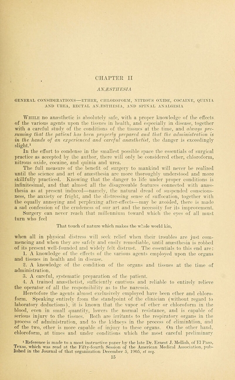 ■ CHAPTER II ANAESTHESIA GEJTERAL COXSIDERATIOlSrS—^ETHER, CHLOEOFORM, NITROUS OXIDE, COCAIITE, QUIiSTIA AND UEEA^ RECTAL AN.ESTHESIA^ AND SPINAL ANALGESIA While no anfesthetie is absolutely safe, with a proper knowledge of the effects of the various agents upon the tissues in health, and especially in disease, together with a careful study of the conditions of the tissues at the time, and always pre- suming that the patient has ieen properly prepared and that the administration is in the hands of an experienced and careful anasihetist, the danger is exceedingly slight.! In the effort to condense in the smallest possible space the essentials of surgical practice as accepted by the author, there will only be considered ether, chloroform, nitrous oxide, cocaine, and quinia and urea. The full measure of the benefit of surgery to mankind will never be realized until the science and art of anaesthesia are more thoroughly understood and more skillfully practiced. Knowing that the danger to life under proper conditions is infinitesimal, and that almost all the disagreeable features connected with anaes- thesia as at present induced—namely, the natural dread of suspended conscious- ness, the anxiety or fright, and the distressing sense of suffocation, together with the equally annoying and perplexing after-eflfects—may be avoided, there is made a sad confession of the crudeness of our art and the necessity for its improvement. Surgery can never reach that millennium toward which the eyes of all must turn who feel That touch of nature which makes the whole world kin, when all in physical distress will seek relief when their trouljles are Just com- mencing and when they are safely and easily remedialjle, until anaesthesia is roblDed of its present well-founded and wideh' felt distrust. The essentials to this end are: 1. A knowledge of the effects of the various agents employed upon the organs and tissues in health and in disease. 2. A knowledge of the condition of the organs and tissues at the time of administration. 3. A careful, systematic preparation of the patient. 4. A trained anesthetist, suffieientlj^ cautious and relialjle to entirely relieve the operator of all the responsibility as to the narcosis. Heretofore the agents almost exclusively employed have been ether and chloro- form. Speaking entirely from the standpoint of the clinician (without regard to laboratory deductions), it is known that the vapor of ether or chloroform in the blood, even in small quantity, lowers the normal resistance, and is capaljle of serious injury to the tissues. Both are irritants to the respiratory organs in the process of administration, and to the kidneys in the process of elimination, and of the two, ether is more capable of injury to these organs. On the other hand, chloroform, at times and under conditions which the most careful preliminary ' Reference is made to a most instructive paper by the late Dr. Ernest J. Mellish, of El Paso, Texas, which was read at the Fifty-fourth Session of the American Medical Association, pub- lished in the Journal of that organization December 5, 1905, et seq.