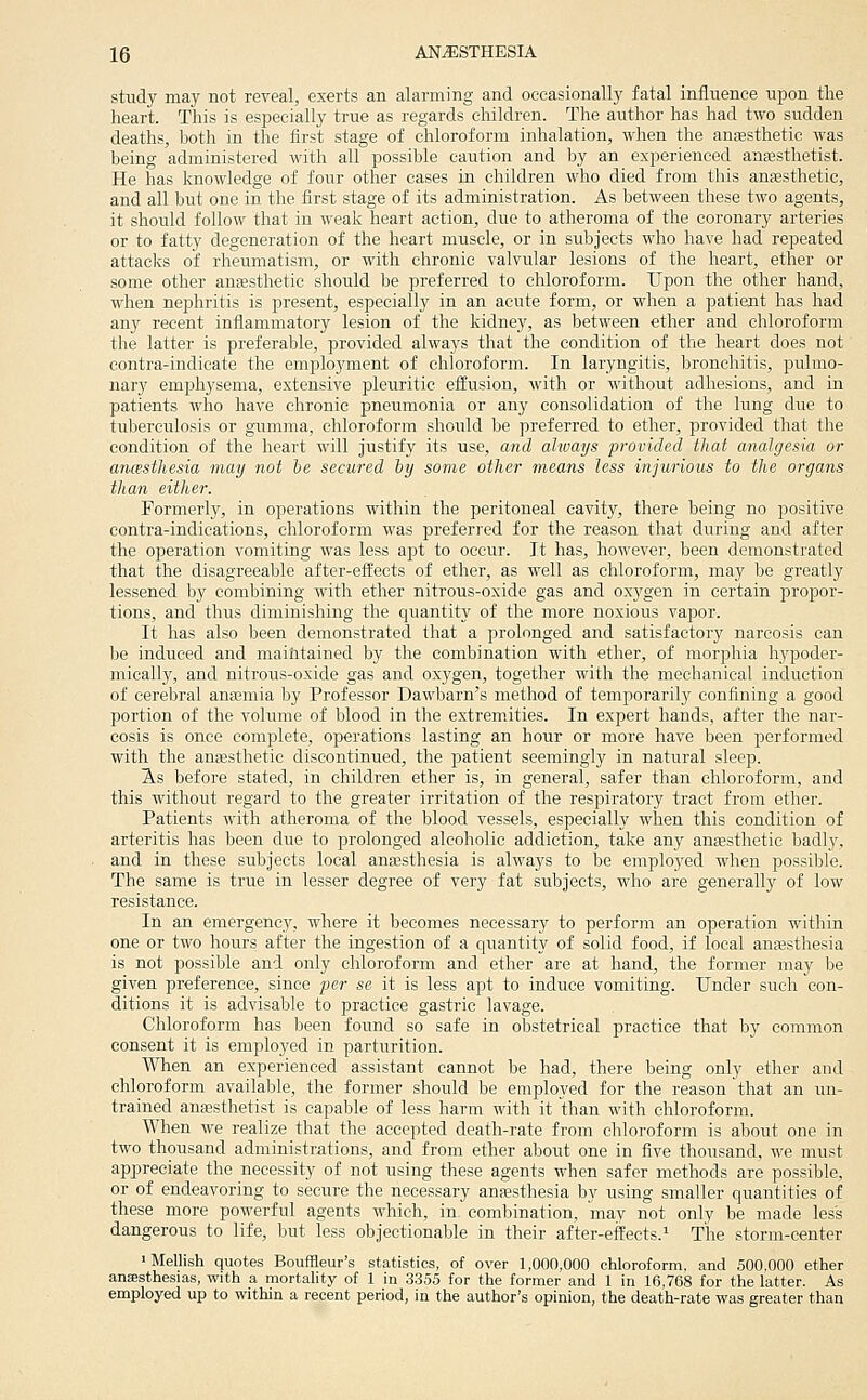 study may not reveal, exerts an alarming and occasionally fatal influence upon the heart. This is especially true as regards children. The author has had two sudden deaths, both in the first stage of chloroform inhalation, when the anfesthetic was being administered with all possible caution and by an experienced anaesthetist. He has knowledge of four other cases in children who died from this anaesthetic, and all but one in the first stage of its administration. As between these two agents, it should follow that in weak heart action, due to atheroma of the coronary arteries or to fatty degeneration of the heart muscle, or in subjects who have had repeated attacks of rheumatism, or with chronic valvular lesions of the heart, ether or some other anEesthetic should be preferred to chloroform. Upon the other hand, when nephritis is present, especially in an acute form, or when a patient has had any recent inflammatory lesion of the kidney, as between ether and chloroform the latter is preferable, provided always that the condition of the heart does not contra-indicate the employment of chloroform. In laryngitis, bronchitis, pulmo- nary emphysema, extensive pleuritic effusion, with or without adhesions, and in patients who have chronic pneumonia or any consolidation of the lung due to tuberciilosis or gumma, chloroform should be preferred to ether, provided that the condition of the heart will justify its use, and always provided that analgesia or ancesthesia may not be secured hy some other means less injurious to the organs than either. Formerly, in operations within the peritoneal cavity, there being no positive contra-indications, chloroform was preferred for the reason that during and after the operation vomiting was less apt to occur. It has, however, been demonstrated that the disagreeable after-effects of ether, as well as chloroform, may be greatly lessened by combining with ether nitrous-oxide gas and oxygen in certain propor- tions, and thus diminishing the quantity of the more noxious vapor. It has also been demonstrated that a prolonged and satisfactory narcosis can be induced and maintained by the combination with ether, of morphia hypoder- mically, and nitrous-oxide gas and oxygen, together with the mechanical induction of cerebral anajmia by Professor Dawbarn's method of temporarily confining a good portion of the volume of blood in the extremities. In expert hands, after the nar- cosis is once complete, operations lasting an hour or more have been performed with the anffisthetie discontinued, the patient seemingly in natural sleep. As before stated, in children ether is, in general, safer than chloroform, and this without regard to the greater irritation of the resj)iratory tract from ether. Patients with atheroma of the blood vessels, especially when this condition of arteritis has been due to prolonged alcoholic addiction, take any anaesthetic badly, and in these subjects local anaesthesia is always to be employed when possible. The same is true in lesser degree of very fat subjects, who are generally of low resistance. In an emergency, where it becomes necessary to perform an operation within one or two hours after the ingestion of a quantity of solid food, if local anaesthesia is not possible and only chloroform and ether are at hand, the former may he given preference, since per se it is less apt to induce vomiting. Under such con- ditions it is advisable to practice gastric lavage. Chloroform has been found so safe in obstetrical practice that by common consent it is emploj'ed in parturition. When an experienced assistant cannot be had, there being only ether and chloroform available, the former should be employed for the reason that an un- trained anassthetist is capable of less harm with it than with chloroform. When we realize that the accepted death-rate from chloroform is about one in two thousand administrations, and from ether about one in five thousand, we must appreciate the necessity of not using these agents when safer methods are possible, or of endeavoring to secure the necessary anaesthesia by using smaller quantities of these more powerful agents which, in combination, may not only be made less dangerous to life, but less objectionable in their after-eifects.^ The storm-center 'Mellish quotes Bouffleur's statistics, of over 1,000,000 chloroform, and 500.000 ether ansesthesias, with a mortality of 1 in 3355 for the former and 1 in 16,768 for the latter. As employed up to within a recent period, in the author's opinion, the death-rate was greater than