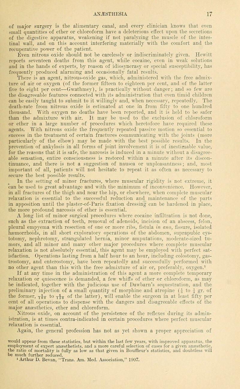 of major surgery is the alimentary canal, and every clinician knows that even small quantities of ether or chloroform have a deleterious effect upon the secretions of the digestive apparatus, weakening if not paralyzing the muscle of the intes- tinal wall, and on this account interfering materially with the comfort and the recuperative power of the patient. Even nitroiis oxide should not be carelessly or indiscriminately given. He^nitt reports seventeen deaths from this agent, while cocaine, even in weak solutions and in the hands of experts, by reason of idiosyncrasy or special susceptibility, has frequently produced alarming and occasionalh^ fatal results. There is an agent, nitrous-oxide gas, which, administered with the free admix- ture of air or oxygen (of the former fifteen to eighteen per cent, and of the latter five to eight per cent—Gwathmey), is practically without danger; and so few are the disagreeable features connected with its administration that even timid children can be easily taught to submit to it willingly and, when necessar}', repeatedly. The death-rate from nitrous oxide is estimated at one in from fift}' to one hundred thousand. With oxygen no deaths have been reported, and it is held to be safer than the admixture with air. It may be used to the exclusion of chloroform or ether in a large number of procedures which heretofore have reqtured these agents. TTith nitrous oxide the frequently repeated passive motion so essential to success in the treatment of certain fractures communicating with the joints (more particularly of the elbow) may be made with the best possible results. In the prevention of ankvdosis in all forms of joint involvement it is of inestimable value, for the reasons that it is safe, the narcosis is induced in a minute without a disagree- able sensation, entire consciousness is restored within a minute after its discon- tinuance, and there is not a suggestion of nausea or unpleasantness; and. most important of all, patients will not hesitate to repeat it as often as necessary to secure the best possible results. In the setting of minor fractures, where muscular rigidity is not extreme, it can be used to great advantage and with the minimum of inconvenience. However, in all fractures of the thigh and near the hip, or elsewhere, when complete muscular relaxation is essential to the successful reduction and maintenance of the parts in apposition until the plaster-of-Paris fixation dressing can be hardened in place, the more profound narcosis of ether is essential. A long list of minor surgical procedures where cocaine infiltration is not done, such as the extraction of teeth, removal of adenoids, incision of an abscess, felon, pleural empyema with resection of one or more ribs, fistula in ano. fissure, isolated hffimorrhoids, in all short exploratory operations of the abdomen, suprapubic cys- totomy, nephrotomy, strangulated hernia, minor amputations, moderate-sized tu- mors, and all minor and many other major procedures where complete muscular relaxation is not absolutely essential, this agent may be employed -n-ith perfect sat- isfaction. Operations lasting from a half hour to an hour, including colostomy, gas- trostomy, and enterostomy, have been repeatedly and successfully performed with no other agent than this with the free admixture of air or, preferably, oxj-gen.^ If at any time in the administration of this agent a more complete temporary relaxation or quiescence is demanded, a few whiffs of ether or chloroform, as may be indicated, together with the judicious use of Dawbarn's sequestration, and the preliminary injection of a small quantity of morphine and atropine (-J to I gr. of the former, yj^ to -^jt^ of the latter), will enable the surgeon in at least fifty per cent of all operations to dispense ■nith the dangers and disagreeable effects of the major auEesthetics, ether and chloroform. Xitrous oxide, on account of the persistence of the reflexes during its admin- istration, is at times contra-indicated in certain procedures where perfect muscular relaxation is essential. Again, the general profession has not as yet shown a proper appreciation of would appear from these statistics, but within the last few years, with improved apparatus, the employment of expert anesthetists, and a more careful selection of cases for a given anEesthetic, the ratio of mortality is fully as low as that given in Bouffleur's statistics, and doubtless will be much further reduced. 1 Arthur D. Bevan, Trans. Am. Med. Association, 1907.