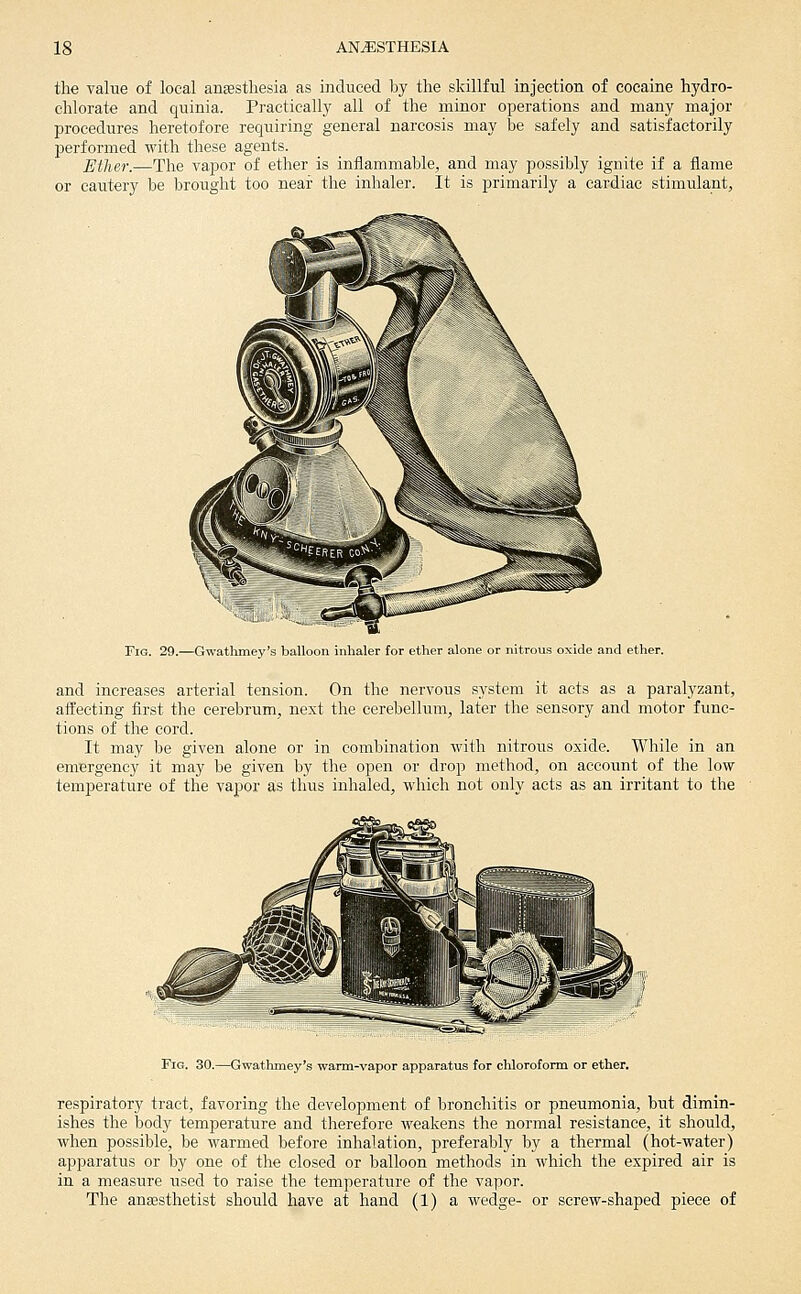 the value of local ansstliesia as induced by the skillful injection of cocaine hydro- chlorate and quinia. Practically all of the minor operations and many major procedures heretofore requiring general narcosis may be safely and satisfactorily performed with these agents. Ether.—The vapor of ether is inflammable, and may possibly ignite if a flame or cautery be brought too near the inhaler. It is primarily a cardiac stimulant, Fig. 29.—Gwathmey's balloon inhaler for ether alone or nitrous oxide and ether. and increases arterial tension. On the nervous system it acts as a paralyzant, affecting first the cerebrum, next the cerebellum, later the sensory and motor func- tions of the cord. It may be given alone or in combination with nitrous oxide. While in an emergency it may be given by the open or drop method, on account of the low temperature of the vapor as thus inhaled, which not only acts as an irritant to the Fig. 30.—Gwathmey's warm-vapor apparatus for chloroform or ether. respiratory tract, favoring the development of bronchitis or pneumonia, but dimin- ishes the body temperature and therefore weakens the normal resistance, it should, when possible, be warmed before inhalation, preferably by a thermal (hot-water) apparatus or by one of the closed or balloon methods in which the expired air is in a measure used to raise the temperature of the vapor. The anassthetist should have at hand (1) a wedge- or screw-shaped piece of
