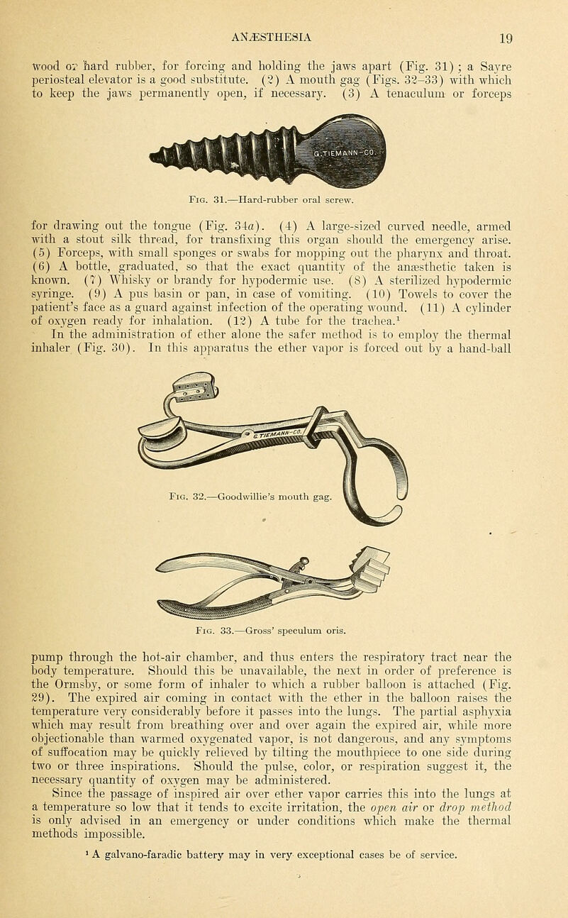 Wood or hard rubber, for forcing and holding the jaws apart (Fig. 31) ; a Sayre periosteal elevator is a good substitute. (2) A mouth gag (Figs. 33-33) with which to keep the jaws permanently open, if necessary. (3) A tenaculum or forceps Fia. 31.—Hard-rubber oral screw. for drawing out the tongue (Fig. 34a). (-t) A large-sized curved needle, armed with a stout silk thread, for transfixing this organ should the emergency arise. (5) Forceps, with small sponges or swabs for mopping out the pharynx and throat. (6) A bottle, graduated, so that the exact quantity of the anaesthetic taken is known. (7) Whisky or brandy for hypodermic use. (8) A sterilized hypodermic syringe. (9) A pus basin or pan, in case of vomiting. (10) Towels to cover the patient's face as a guard against infection of the operating wound. (11) A cylinder of oxygen ready for inhalation. (12) A tube for the trachea.^ In the administration of ether alone the safer method is to employ the thermal inhaler (Fig. 30). In this apparatus the ether vapor is forced out by a hand-ball 33.—Gross' speculum oris. pump through the hot-air chamber, and thus enters the respiratory tract near the body temperature. Should this be unavailable, the next in order of preference is the Ormsby, or some form of inhaler to which a rubber balloon is attached (Fig. 29). The expired air coming in contact with the ether in the balloon raises the temperature very considerably before it passes into the lungs. The partial asphyxia which may result from breathing over and over again the expired air, while more objectionable than warmed oxygenated vapor, is not dangerous, and any symptoms of suffocation may be quickly relieved by tilting the mouthpiece to one side during two or three inspirations. Should the pulse, color, or respiration suggest it, the necessary quantity of oxygen may be administered. Since the passage of inspired air over ether vapor carries this into the lungs at a temperature so low that it tends to excite irritation, the open air or drop method is only advised in an emergency or under conditions which make the thermal methods impossible. ' A galvano-faradic battery may in very exceptional cases be of ser^'ice.