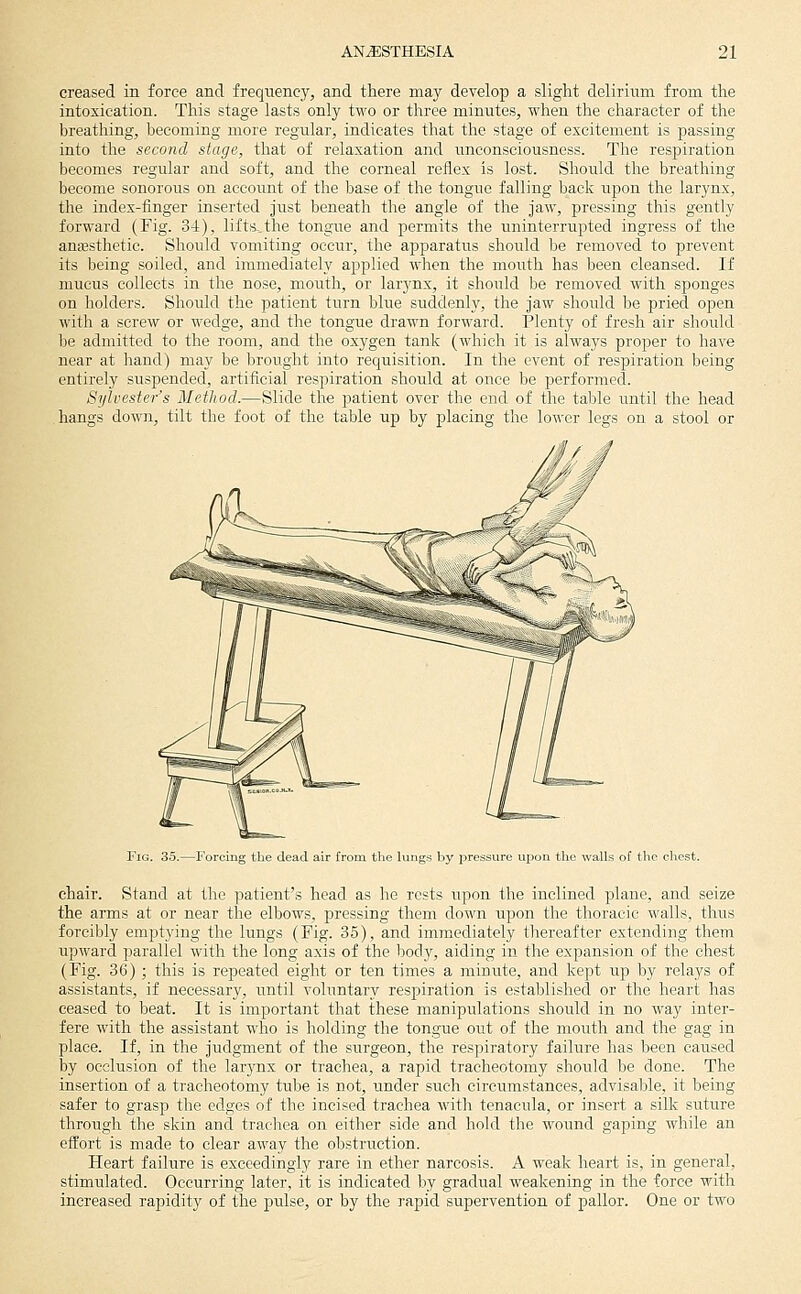 creased in force and frequency, and there may develop a slight delirium from the intoxication. This stage lasts only two or three minutes, when the character of the breathing, becoming more regular, indicates that the stage of excitement is passing into the second stage, that of relaxation and unconsciousness. The respiration becomes regular and soft, and the corneal reflex is lost. Should the breathing become sonorous on account of the base of the tongue falling back upon the larynx, the index-linger inserted just beneath the angle of the jaw, pressing this gently forward (Fig. 3-1), lifts.the tongue and permits the uninterrupted ingress of the anassthetic. Should vomiting occur, the apparatus shoiild be removed to prevent its being soiled, and immediately applied when the mouth has been cleansed. If mucus collects in the nose, mouth, or lar3mx, it should be removed with sponges on holders. Should the patient turn blue suddenly, the jaw should be pried open with a screw or wedge, and the tongue drawn forward. Plenty of fresh air should be admitted to the room, and the oxygen tank (which it is always proper to have near at hand) may be brought into requisition. In the event of respiration being entirely suspended, artificial respiration should at once be performed. Sylvester's Method.—Slide the patient over the end of the table until the head hangs down, tilt the foot of the table up by placing the lower legs on a stool or Fig. 35.—Forcing the dead air from the lungs by jDresbUre upon tlie walls of the chest. chair. Stand at the patient's head, as he rests upon the inclined plane, and seize the arms at or near the elbows, pressing them down upon the thoracic walls, thus forcibly emptying the lungs (Fig. 35), and immediately thereafter extending them upward parallel with the long axis of the body, aiding in the expansion of the chest (Fig. 36) ; this is repeated eight or ten times a minute, and kept up by relays of assistants, if necessary, until voluntary respiration is established or the heart has ceased to beat. It is important that these manipulations should in no Avay inter- fere with the assistant who is holding the tongue out of the mouth and the gag in place. If, in the judgment of the surgeon, the respiratory failure has been caused by occlusion of the larynx or trachea, a rapid tracheotomy should be done. The insertion of a tracheotomy tube is not, under such circumstances, advisaljle, it being safer to grasp the edges of the incised trachea with tenacula, or insert a silk suture through the skin and tracliea on either side and hold the wound gaping while an effort is made to clear away the obstruction. Heart failure is exceedingly rare in ether narcosis. A weak heart is, in general, stimulated. Occurring later, it is indicated by gradual weakening in the force with increased rapidity of the pulse, or by the rapid supervention of pallor. One or two