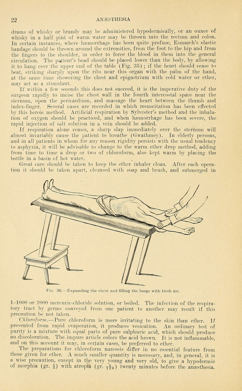 drams of whisky or brandy may be administered hypodermically, or an ounce of whisky in a half jjint of warm water may be thrown into the rectum and colon. In certain instances, where hfemorrhage has been quite profuse, Esniarch's elastic bandage should be thrown around the extremities, from the foot to the hip and from the fingers to the shoulder, in order to force the blood in them into the general circulation. The patient's head should be placed lower than the body, by allowing it to hang over the upper end of the table (Fig. 35) ; if the heart should cease to beat, striking sharply upon the ribs near this organ with the palm of the hand, at the same time showering the chest and epigastrium with cold water or ether, may act as a stimulant. If within a few seconds this does not succeed, it is the imperative duty of the surgeon rapidly to incise the chest wall in the fourth intercostal space near the sternum, open the pericardium, and massage the heart between the thumb and index-finger. Several cases are recorded in which resuscitation has been effected by this heroic method. Artificial respiration by Sylvester's method and the inhala- tion of oxygen should be practiced, and when hajmorrhage has been severe, the rapid injection of salt solution in a vein should be added. If respiration alone ceases, a sharp slap immediately over the sternum will almost invariably cause the patient to breathe (Gwathmey). In elderly persons, and in all patients in whom for any reason rigidity persists with the usual tendency to asphyxia, it will be advisable to change to the warm ether drop method, adding from time to time a drop or two of chloroform, also kept warm by placing the bottle in a basin of hot water. Great care should be taken to keep the ether inhaler clean. After each opera- tion it should be taken apart, cleansed with soap and brush, and submerged in Fig. 36.—Expanding the chest .and filUng the lung.s with fresh air. 1-1000 or 2000 mercuric-chloride solution, or boiled. The infection of the respira- tory tract by germs conveyed from one patient to another may result if this precaution be not taken. Chloroform.—Pure chloroform is more irritating to the skin than ether. If prevented from rapid evaporation, it produces vesication. An ordinary test of purity is a mixture with equal parts of pure sulphuric acid, which should produce no discoloration. The impure article colors the acid brown. It is not inflammable, and on t^iis account it may, in certain cases, be preferred to ether. The preparations for chloroform narcosis differ in no essential feature from those given for ether. A much smaller quantity is necessary, and, in general, it is a wise precaution, except in the very young and very old, to give a hypodermic of morphia (gr. |) with atropia (gr. yfj-) twenty minutes before the antesthesia.