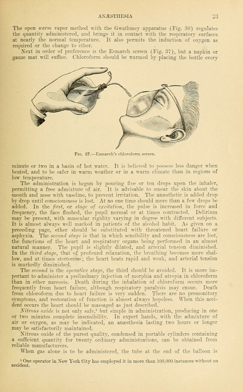 The open icarm vapor method with the Gwathmey apparatus (Fig. 30) regulates the quantity administered, and brings it in contact with the respiratory surfaces at nearly the normal temperature. It also permits the induction of ox\-gen as required or the change to ether. Xext in order of preference is the Esmarch screen (Fig. 37), but a napkin or gauze mat will suffice. Chloroform shoidd be warmed by placing the bottle every Fig. 37.—Esmarch's chloroform screen. minute or two in a basin of hot water. It is believed to possess less danger when heated, and to be safer in warm weather or in a warm climate than in. regions of low temperature. The administration is begun by pouring five or ten drops upon the inhaler, permitting a free admixture of air. It is advisable to smear the skin about the mouth and nose with vaseline, to prevent irritation. The auEesthetic is added drop by drop until consciousness is lost. At no one time should more than a few drops be added. In the first, or stage of excitation, the pidse is increased in force and frequency, the face flushed, the pupil normal or at times contracted. Delirium ma}- be present, with muscular rigidity varying in degree with different subjects. It is almost always well marked in patients of the alcohol habit. As given on a preceding page, ether should be substituted with threatened heart failure or asphvxia. The second stage is that in which sensibDity and consciousness are lost, the functions of the heart and respiratory organs being performed in an almost natural manner. The pupil is slightly dilated, and arterial tension diminished. In the th ird stage, that of profound relaxation, the breathing becomes more shal- low, and at times stertorptis'; the heart beats rapid and weak, and arterial tension is markedly diminished. The second is the operative stage, the third should be avoided. It is more im- portant to administer a preliminary injection of morphia and atropia in chloroform than in ether narcosis. Death during the inhalation of chloroform occurs more frequently from heart failure, although respiratory paralysis may ensue. Death from chloroform due to heart failure is very sudden. There are no premonitorj- symptoms, and restoration of function is almost always hopeless. When this acci- dent occurs the heart should be massaged as just described. yitrous oxide is not only safe,^ but simple in administration, producing in one or two minutes complete insensibilitv. In expert hands, with the admixture of air or oxygen, as may be indicated, an anaesthesia lasting two hours or longer may be satisfactorily maintained. Xitrous oxide of the purest qualitv-, condensed in portable cylinders containing a sufficient quantity for twenty ordinary administrations, can be obtained from reliable manufacturers. When gas alone is to be administered, the tube at the end of the balloon is ' One operator in New York City has employed it in more than 100,000 instances without an accident.