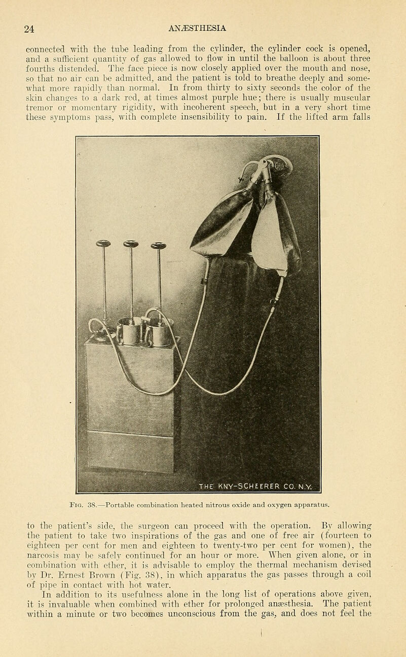 connected with the tube leading from the cylinder, the cylinder cock is opened, and a sufBeient quantity of gas allowed to flow in until the balloon is aboiit three fourths distended. The face piece is now closely applied over the mouth and nose, so that no air can be admitted, and the patient is told to breathe deeply and some- what more rapidly than normal. In from thirty to sixty seconds the color of the skin changes to a dark red, at times almost purple hue; there is usually muscular tremor or momentary rigidity, with incoherent speech, but in a very short time these symptoms pass, with complete insensibility to pain. If the lifted arm falls !FlG. 38.—Portable combination heated nitrous oxide and oxygen apparatus. to the patient's side, the .surgeon can proceed with the operation. By allowing the patient to take two inspirations of the gas and one of free air (fourteen to eighteen per cent for men and eighteen to twenty-two per cent for women), the narcosis may l^e safely continued for an hour or more. When given alone, or in combination with ether, it is advisable to employ the thermal mechanism devised by Dr. Ernest Brown (Fig. 38), in which apparatus the gas passes through a coil of pipe in contact with hot water. In addition to its usefulness alone in the long list of operations above given, it is invaluable when comlnned with ether for prolonged anesthesia. The patient within a minute or two becomes unconscious from the gas, and does not feel the