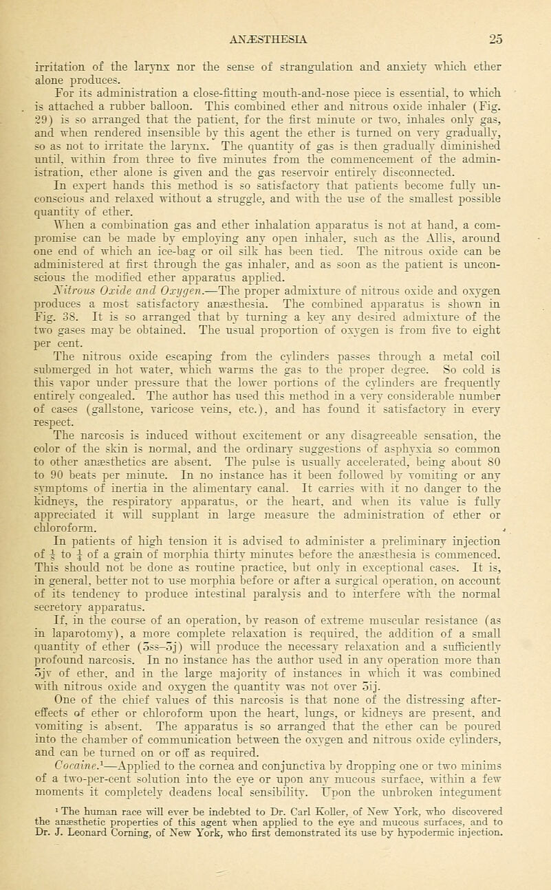 irritation of the larynx nor the sense of strangulation and anxiety which ether alone produces. For its administration a close-fitting mouth-and-nose piece is essential, to which is attached a rubber balloon. This combined ether and nitrous oxide inhaler (Fig. 29) is so arranged that the patient, for the first minute or two. tohales only gas, and when rendered iusensible by this agent the ether is turned on very gradually, so as not to irritate the larynx. The quantity of gas is then gradually diminished mitil, within from three to five minutes from the commencement of the admui- istration, ether alone is given and the gas reservoir entirely disconnected. In expert hands this method is so satisfactory that patients become fully un- conscious and relaxed without a struggle, and with the use of the smallest possible quantity of ether. \Yhen a combination gas and ether inlialation apparatus is not at hand, a com- promise can be made by emplojing any open uihaler, such as the Allis, around one end of which an ice-bag or oil silk has been tied. The nitrous oxide can be administered at first through the gas inhaler, and as soon as the patient is uncon- scious the modified ether apparatus applied. Nitrous Oxide and Oxygen.—The proper admixture of nitrous oxide and oxygen produces a most satisfactory amesthesia. The combined apparatus is shown in Fig. 38. It is so arranged that by turning a key any desired admixture of the two gases may be obtained. The usual proportion of oxygen is from five to eight per cent. The nitrous oxide escaping from the cylinders passes through a metal coU submerged in hot water, which warms the gas to the proper degree. So cold is this vapor under pressure that the lower portions of the cylinders are frequently entirely congealed. The author has used this method in a very considerable number of cases (gallstone, varicose veins, etc.), and has found it satisfactory in every respect. The narcosis is induced without excitement or any disagreeable sensation, the color of the skin is normal, and the ordinary suggestions of asphyxia so common to other aniestheties are absent. The pulse is usually accelerated, being about 80 to 90 beats per minute. In no instance has it been followed by vomiting or any symptoms of inertia in the alimentary canal. It carries with it no danger to the kidneys, the respiratory apparatus, or tlie heart, and when its value is fully appreciated it wiU supplant in large measure the administration of ether or chloroform. < In patients of high tension it is advised to administer a preliminary injection of ^ to ^ of a grain of morphia thirty minutes before the anaesthesia is commenced. This should not be done as routine practice, but only in exceptional cases. It is, in general, better not to use morphia before or after a surgical operation, on account of its tendency to produce intestinal paralysis and to interfere with the normal secretory apparatus. If, in the coui-se of an operation, by reason of extreme muscular resistance (as in laparotomy), a more complete relaxation is required, the addition of a small quantity- of ether (.3SS-.dJ) will produce the necessary relaxation and a sufficiently profound narcosis. In no instance has the author used in any operation more than 5jv of ether, and in the large majority of instances in which it was combined with nitrous oxide and oxygen the quantitv was not over oij. One of the chief values of this narcosis is that none of the distressing after- effects of ether or chloroform upon the heart, Itmgs, or kidneys are present, and vomiting is absent. The apparatus is so arranged that the ether can be poured into the chamber of communication between the oxA-gen and nitrous oxide cylinders, and can be turned on or off as required. Cocaine.^—Applied to the cornea and conjunctiva by dropping one or two minims of a two-per-cent solution into the eye or upon any mucous surface, within a few moments it completely deadens local sensibility. Upon the unbroken integument ' The human race will ever be iadebted to Dr. Carl KoUer, of New York, who discovered the aiiEesthetic properties of this agent when applied to the eye and mucous surfaces, and to Dr. J. Leonard Coming, of Xew York, who first demonstrated its use by hypodermic injection.