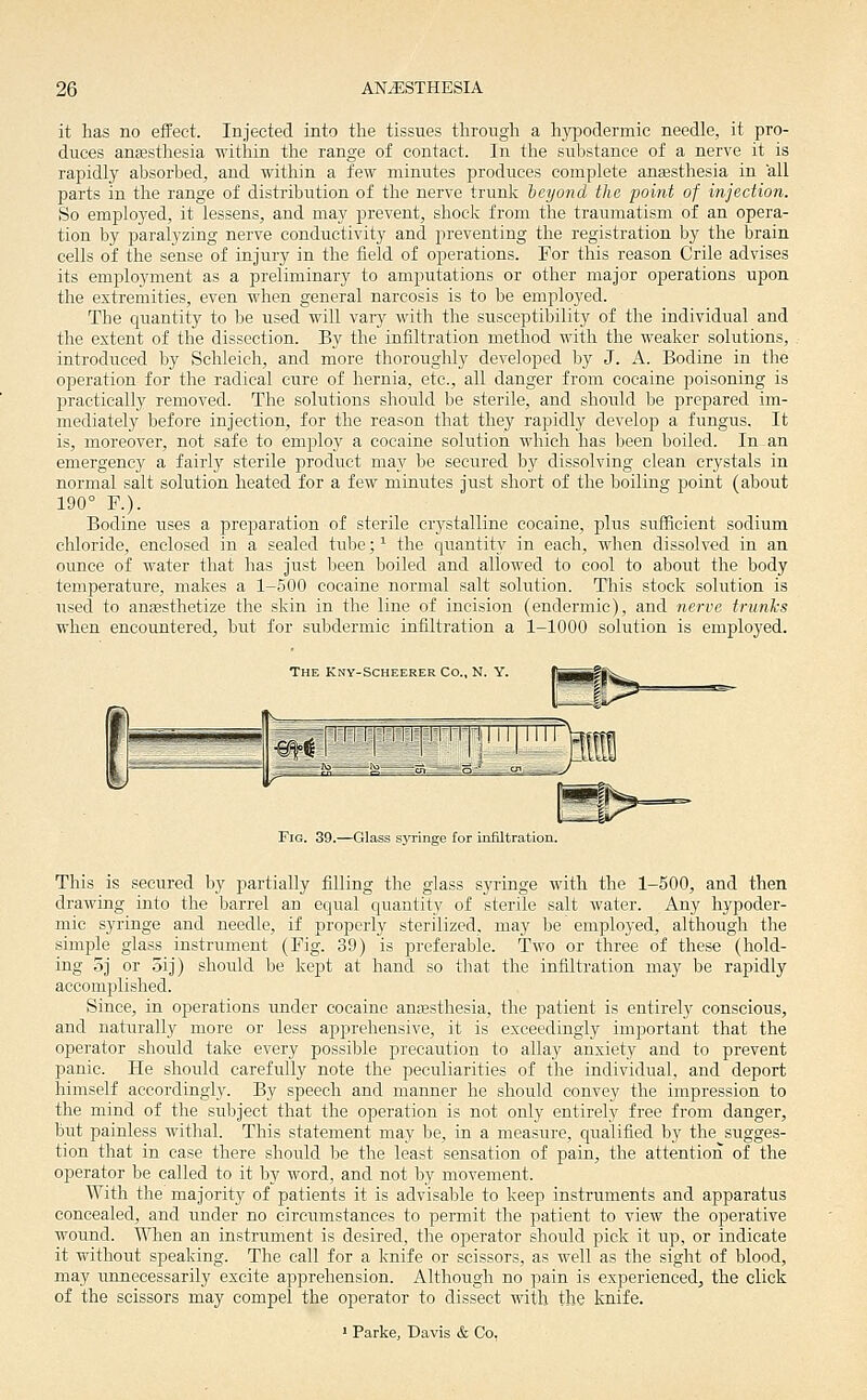 it has no effect. Injected into the tissues through a hy|oodermic needle, it pro- duces aneesthesia within the range of contact. In the suljstance of a nerve it is rapidly absorbed, and within a few minutes produces complete aneesthesia in all parts in the range of distribution of the nerve trunk beyond the point of injection. So emplo3'ed, it lessens, and may prevent, shock from the traumatism of an opera- tion by paralyzing nerve conductivity and preventing the registration by the brain cells of the sense of injury in the field of operations. For this reason Crile advises its employment as a preliminary to amputations or other major operations upon the extremities, even when general narcosis is to be employed. The qriantity to be used will vary with the susceptibility of the individual and the extent of the dissection. By the infiltration method with the weaker solutions, introduced by Schleich, and more thoroughly developed by J. A. Bodine in the operation for the radical cure of hernia, etc., all danger from cocaine poisoning is practically removed. The solutions should be sterile, and should be prepared im- mediately before injection, for the reason that they rapidly develop a fungus. It is, moreover, not safe to employ a cocaine solution which has been boiled. In-an emergencj' a fairly sterile product may be secured by dissolving clean crystals in normal salt solution heated for a few minutes just short of the boiling point (about 190° ¥.). Bodine uses a preparation of sterile cr3rstalline cocaine, plus sufficient sodium cHoride, enclosed in a sealed tube; ^ the quantity in each, when dissolved in an ounce of water that has just been boiled and allowed to cool to about the body temperature, makes a 1-500 cocaine normal salt solution. This stock solution is used to anesthetize the skin in the line of incision (endermie), and nerve trunl-s when encountered, but for subdermic infiltration a 1-1000 solution is employed. The Kny-Scheerer Co., N. Y. ?|1lTrltl1lTtlTriTi' 11111111 an Fig. 39.—Glass sj'ringe for infiltration. This is secured by partially filling the glass syringe with the 1-500, and then drawing into the barrel an equal quantity of sterile salt water. Any hypoder- mic syringe and needle, if properly sterilized, may be employed, although the simple glass instrument (Fig. 39) is preferable. Two or three of these (hold- ing oj or oij) should be kept at hand so that the infiltration may be rapidly accomplished. Since, in operations under cocaine anesthesia, the patient is entirely conscious, and naturally more or less apprehensive, it is exceedingly important that the operator should take every possible precaution to allay anxiety and to prevent panic. He should carefully note the peculiarities of the individual, and deport himself accordingly. By speech and manner he should convey the impression to the mind of the subject that the operation is not only entirely free from danger, but painless withal. This statement may be, in a measure, qualified by the sugges- tion that in case there should be the least sensation of pain, the attention of the operator be called to it by word, and not by movement. With the majorit}' of patients it is advisable to keep instruments and apparatus concealed, and under no circumstances to permit the patient to view the operative wound. When an instrument is desired, the operator should pick it up, or indicate it without speaking. The call for a knife or scissors, as well as the sight of blood, may unnecessarily excite apprehension. Although no pain is experienced, the click of the scissors may compel the operator to dissect with the knife. ' Parke, Davis & Co,