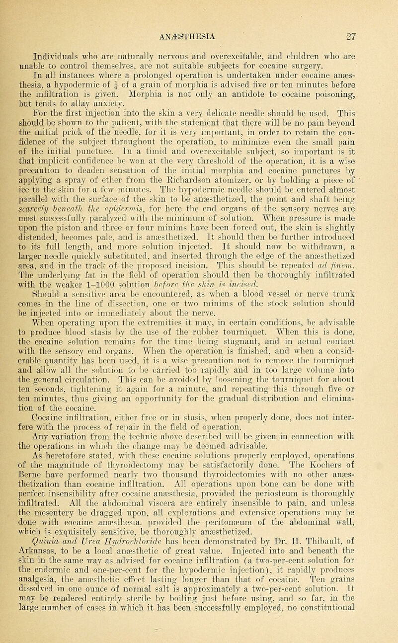 Individuals who are naturally nervous and overexcitable, and children who are unable to control themselves^ are not suitable subjects for cocaine surgery. In all instances where a prolonged operation is undertaken under cocaine anses- thesia, a hypodermic of ^ of a grain of morphia is advised five or ten minutes before the infiltration is given. Morphia is not only an antidote to cocaine poisoning, but tends to allay anxiety. For the first injection into the skin a very delicate needle should be used. This should be shown to the patient, with the statement that there will be no pain beyond the initial prick of the needle, for it is very important, in order to retain the con- fidence of the subject throughout the operation, to minimize even the small pain of the initial puncture. In a timid and overexcitable subject, so important is it that implicit confidence be won at the very threshold of the operation, it is a wise precaution to deaden sensation of the initial morphia and cocaine punctures by applying a spray of ether from the Eichardson atomizer, or by holding a piece of ' ice to the skin for a few minutes. The hypodermic needle should be entered almost parallel with the surface of the skin to be anaesthetized, the point and shaft being scarcely hcncatli. the epidermis, for here the end organs of the sensory nerves are most successfully paralyzed with the minimum of sohition. When pressure is made upon the piston and three or four minims have been forced out, the skin is slightly distended, becomes pale, and is anajsthetized. It should then be further introduced to its full length, and more solution injected. It should now be withdrawn, a larger needle quickly substituted, and inserted through the edge of the anaesthetized area, and in the track of the ]iroposed incision. This should be repeated ad finem. The underlying fat in the field of operation should then be thoroughly infiltrated with the weaker 1-1000 solution heforc the shin is incised. Should a sensitive area be encountered, as when a blood vessel or nerve trunk comes in the line of dissection, one or two minims of the stock solution should be injected into or immediately about the nerve. When operating wpon the extremities it may, in certain conditions, be advisable to produce blood stasis by the use of the rubber tournicfuet. When this is done, the cocaine solution remains for the time being stagnant, and in actual contact with the sensory end organs. When the operation is finished, and when a consid- erable quantity has been used, it is a wise precaution not to remove the tourniquet and allow all the solution to be carried too rapidly and in too large volume into the general circulation. This can be avoided by loosening the tourniquet for about ten seconds, tiglitening it again for a minute, and repeating this through.five or ten minutes, thus giving an opportunity for the gradual distribution and elimina- tion of the cocaine. Cocaine infiltration, either free or in stasis, when properly done, does not inter- fere with the process of repair in the field of operation. Any variation from the technic above described will be given in connection with the operations in which the change may be deemed advisable. As heretofore stated, with these cocaine solutions properly employed, operations of the magnitude of thyroidectomy may be satisfactorily done. The Kochers of Berne have performed nearly two thousand thyroidectomies with no other anses- thetization than cocaine infiltration. All operations upon bone can be done with perfect insensibility after cocaine anassthesia, provided the periosteum is thoroughly infiltrated. All the abdominal viscera are entirely insensible to pain, and unless the mesentery be dragged upon, all explorations and extensive operations may be done with cocaine antesthesia. provided the peritonseum of the abdominal wall, which is exquisitely sensitive, be thoroughly anaesthetized. Qiiinia and Urea Hydrochloride has been demonstrated by Dr. H. Thibault, of Arkansas, to be a local anaesthetic of great value. Injected into and beneath the skin in the same way as advised for cocaine infiltration (a two-per-cent solution for the endermic and one-per-cent for the hypodermic injection), it rapidly produces analgesia, the anaesthetic effect lasting longer than that of cocaine. Ten grains dissolved in one ounce of normal salt is approximately a two-per-cent solution. It may be rendered entirely sterile by boiling just before using, and so far, in the large number of cases in which it has been successfully employed, no constitutional