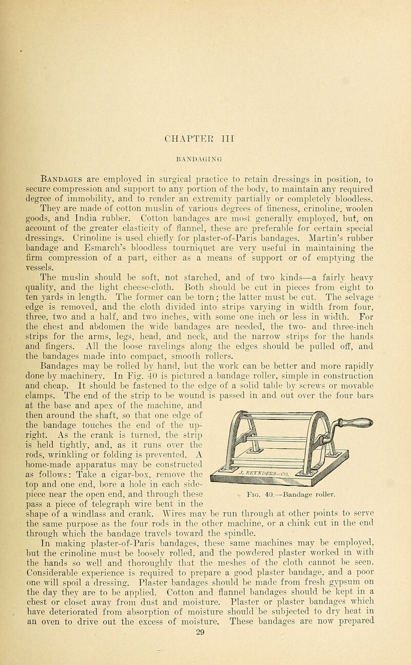 CHAPTER III BANDAGING Bandages are emplo_yed in surgical practice to retain dressings in piosition, to secure compression and suppoi-t to any portion of the body, to maintain any required degree of immobility, and to render an extremity partially or completely bloodless. They are made of cotton muslin of various degrees of fineness, crinoline, woolen goods, and India rubl3er. Cotton bandages are most generally employed, but, on account of the greater elasticity of flannel, these are preferable for certain special dressings. Crinoline is used chiefly for plaster-of-Paris bandages. Martin's rubber bandage and Esmarch's bloodless tourniquet are very useful in maintaining the firm compression of a part, either as a means of support or of emptying the vessels. The muslin should be soft, not starched, and of two kinds—a fairly heavy qualit}', and the light cheese-cloth. Both should be cut in pieces from eight to ten yards in length. The former can be torn; the latter must be cut. The selvage edge is removed, and the cloth divided into strips varying in width from four, three, two and a half, and two inches, with some one inch or less in width. For the chest and abdomen the wide bandages are needed, the two- and three-inch strips for the arms, legs, head, and neck, and the narrow strips for the hands and fingers. All the loose ravelings along the edges should be pulled off, and the liandages made into compact, smooth rollers. Bandages may be rolled by hand, but the work can be better and more rapidly done by machinery. In Fig. 40 is pictured a bandage roller, simple in construction and cheap. It should be fastened to the edge of a solid table by screws or movable clamps. The end of the strip to be wound is passed in and out over the four bars at the base and apex of the machine, and then around the shaft, so that one edge of the bandage touches the end of the up- right. As the crank is turned, the strip is held tightly, and, as it runs over the rods, wrinkling or folding is prevented. A home-made apparatus may be constructed as follows: Take a cigar-box, remove the top and one end, bore a hole in each side- piece near the open end, and through the-.e pass a piece of telegraph wire bent in the shape of a windlass and crank. Wires may be run through at other points to serve the same purpose as the four rods in the other machine, or a chink cut in the end through which the bandage travels toward the spindle. In making plaster-of-Paris bandages, these same machines may be employed, but the crinoline must be loosely rolled, and the powdered plaster worked in with the hands so well and thoroughly that the meshes of the cloth cannot be seen. Considerable experience is required to prepare a good plaster bandage, and a poor one will spoil a dressing. Plaster bandages shoidd be made from fresh gypsum on the day they are to be aiiplied. Cotton and flannel bandages should be kept in a chest or closet away from dust and moisture. Plaster or plaster bandages which have deteriorated from absorption of moisture should be subjected to dry heat in an oven to drive out the excess of moisture. These bandages are now prepared Bandage