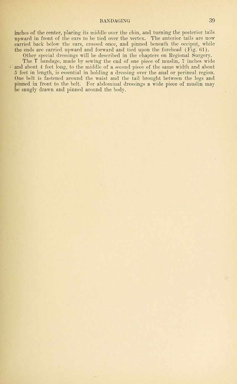inches of the center, placing its middle over the chin, and turning the posterior tails upward in front of the ears to be tied over the vertex. The anterior tails are now carried back below the ears, crossed once, and pinned beneath the occiput, while the ends are carried upward and forward and tied upon the forehead (Fig. 61). Other special dressings will be described in the chapters on Eegional Surgery. The T bandage, made by sewing the end of one piece of muslin, 7 inches wide and about 4 feet long, to the middle of a second piece of the same width and about 5 feet in length, is essential in holding a dressing over the anal or perineal region. One belt is fastened around the waist and the tail brought between the legs and pinned in front to the belt. For abdominal dressings a wide piece of muslin may be snugly drawn and pinned around the body.