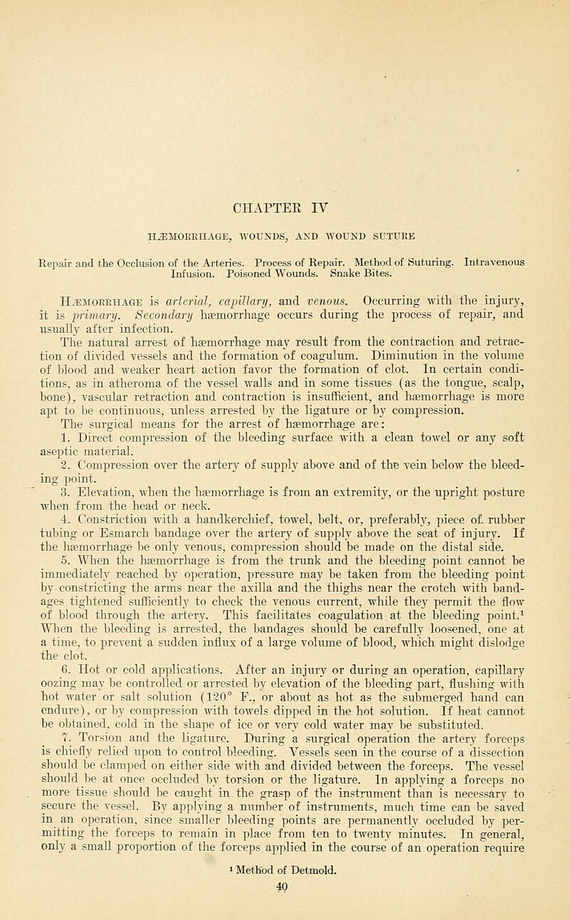 CHAPTEK IV H^MOEIiHAGE, WOUNDS, AND WOUND SUTURE Repair and the Occlusion of the Arteries. Process of Repair. Method of Suturing. Intravenous Infusion. Poisoned Wounds. Snake Bites. H^^MOEEHAGE is aHerial, capillary, and venous. Occurring with the injury, it is primary. Secondary hsemorrhage occurs during the process of repair, and usually after infection. The natural arrest of hgemorrhage may result from the contraction and retrac- tion of divided vessels and the formation of coagulum. Diminution in the volume of blood and weaker heart action favor the formation of clot. In certain condi- tions, as in atheroma of the vessel walls and in some tissues (as the tongue, scalp, bone), vascular retraction and contraction is insufificient, and hemorrhage is more apt to be continuous, unless arrested by the ligature or by compression. The surgical means for the arrest of haemorrhage are: 1. Direct compression of the bleeding surface with a clean towel or any soft aseptic material. 2. Compression over the artery of supply above and of the vein below the bleed- ing point. 3. Elevation, when the haemorrhage is from an extremity, or the upright posture when from the head or neck. 4. Constriction with a handkerchief, towel, belt, or, preferably, piece of. rubber tubing or Esmarch bandage over the artery of supply above the seat of injury. If the hffimorrhage be only venous, compression should be made on the distal side. 6. When the haemorrhage is from the trunk and the bleeding point cannot be immediately reached by operation, pressure may be taken from the bleeding point by constricting the arms near the axilla and the thighs near the crotch with band- ages tightened suflficiently to check the venous current, while they permit the flow of blood through the artery. This facilitates coagulation at the bleeding point.^ When the bleeding is arrested, the bandages should be carefully loosened, one at a time, to prevent a sudden influx of a large volume of blood, which might dislodge the clot. 6. Hot or cold applications. After an injury or during an operation, capillary oozing may be controlled or arrested by elevation of the bleeding part, flushing with hot water or salt solution (120° E., or about as hot as the submerged hand can endure), or by compression with towels dipped in the hot solution. If heat cannot be obtained, cold in the shape of ice or very cold water may be substituted. 7. Torsion and the ligature. During a surgical operation the artery forceps is chiefly relied upon to control bleeding. Vessels seen in the course of a dissection should lie clamped on either side with and divided between the forceps. The vessel should be at once occluded by torsion or the ligature. In applying a forceps no more tissue should be caught in the grasp of the instrument than is necessary to secure the vessel. By applying a number of instruments, much time can be saved in an operation, since smaller bleeding points are permanently occluded by per- mitting the forceps to remain in place from ten to twenty minutes. In general, only a small proportion of the forceps applied in the course of an operation require « Method of Detmold. 49