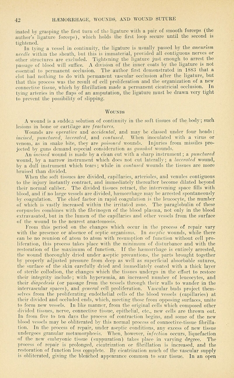 inated by grasping the first turn of the ligature with a pair of smooth forceps (the author's ligature forceps), which holds the first loop secure until the second is tightened. In tying a vessel in continuity, the ligature is usually passed by the aneurism needle within the sheath, but this is immaterial, provided all contiguous nerves or other structures are excluded. Tightening the ligature just enough to arrest the passage of blood will suffice. A division of the inner coats by the ligature is not essential to permanent occlusion. The author first demonstrated in 1883 that a clot had nothing to do with permanent vascular occlusion after the ligature, but that this process was the result of cell proliferation and the organization of a new connective tissue, which by fibrillation made a permanent cicatricial occlusion. ^ In tying arteries in the flaps of an amputation, the ligature must be drawn very tight to prevent the jDossibility of slipping. Wounds A woimd is a suddeii solution of continuity in the soft tissues of the body; such lesions in bone or cartilage are fractures. Wounds are operative and accidental, and may be classed under four heads: incised, punctured, lacerated, and contused. When inoculated with a virus or venom, as in snake bite, they are poisoned wounds. Injuries from missiles pro- jected by guns demand especial consideration as gunshot wounds. An incised wound is made by a clean cut with a sharp instrument; a punctured wound, by a narrow instrument which does not cut laterally; a lacerated wound, by a dull instrument which tears; while in contused wounds the tissues are more bruised than divided. When the soft tissues are divided, capillaries, arterioles, and venules contiguous to the injury instantly contract, and immediately thereafter become dilated beyond their normal caliber. The divided tissues retract, the intervening space fills with blood, and if no large vessels are divided, hEemorrhage may be arrested spontaneously by coagulation. The chief factor in rapid coagidation is the leucocyte, the number of which is vastly increased within the irritated zone. The paraglobulin of these corpuscles combines with the fibrinogen of the blood plasma, not only in the blood extravasated, but in the lumen of the capillaries and other vessels from the surface of the wound to the nearest anastomosis. From this period on the changes which occur in the process of repair vary with the presence or absence of septic organisms. In aseptic wounds, while there can be no reunion of atom to atom with resumption of function without cell pro- liferation, this process takes place with the minimum of disturbance and with the restoration of the maximmn of function. If the hasmorrhage is entirely arrested, the wound thoroughly dried under aseptic precautions, the parts brought together by properly adjusted pressure from deep as well as superficial absorbable sutures, the surface of the skin carefully dried and immediately coated with a thick layer of sterile collodion, the changes which the tissues imdergo in the effort to restore their integrity include; with hyperasmia, an increased number of leucocytes, and their diapedesis (or passage from the vessels through their walls to wander in the intervascular spaces), and general cell proliferation. Vascular buds project them- selves from the proliferating endothelial cells of the blood vessels (capillaries) at their divided and occluded ends, which, meeting those from opposing surfaces, unite to form new vessels. In like manner, from the original cells which composed other divided tissues, nerve, connective tissue, epithelial, etc., new cells are thrown out. In from five to ten days the process of contraction begins, and some of the new blood vessels may be obliterated by this normal process of connective-tissue fibrilla- tion. In the process of repair, under aseptic conditions, any excess of new tissue undergoes granular metamorphosis. When, however, infection occurs, liquefaction of the new embryonic tissue (suppuration) takes place in varying degree. The process of repair is prolonged, cicatrization or fibrillation is increased, and the restoration of function less complete. By cicatrization much of the vascular supply is obliterated, giving the bleached appearance common to scar tissue, In an open