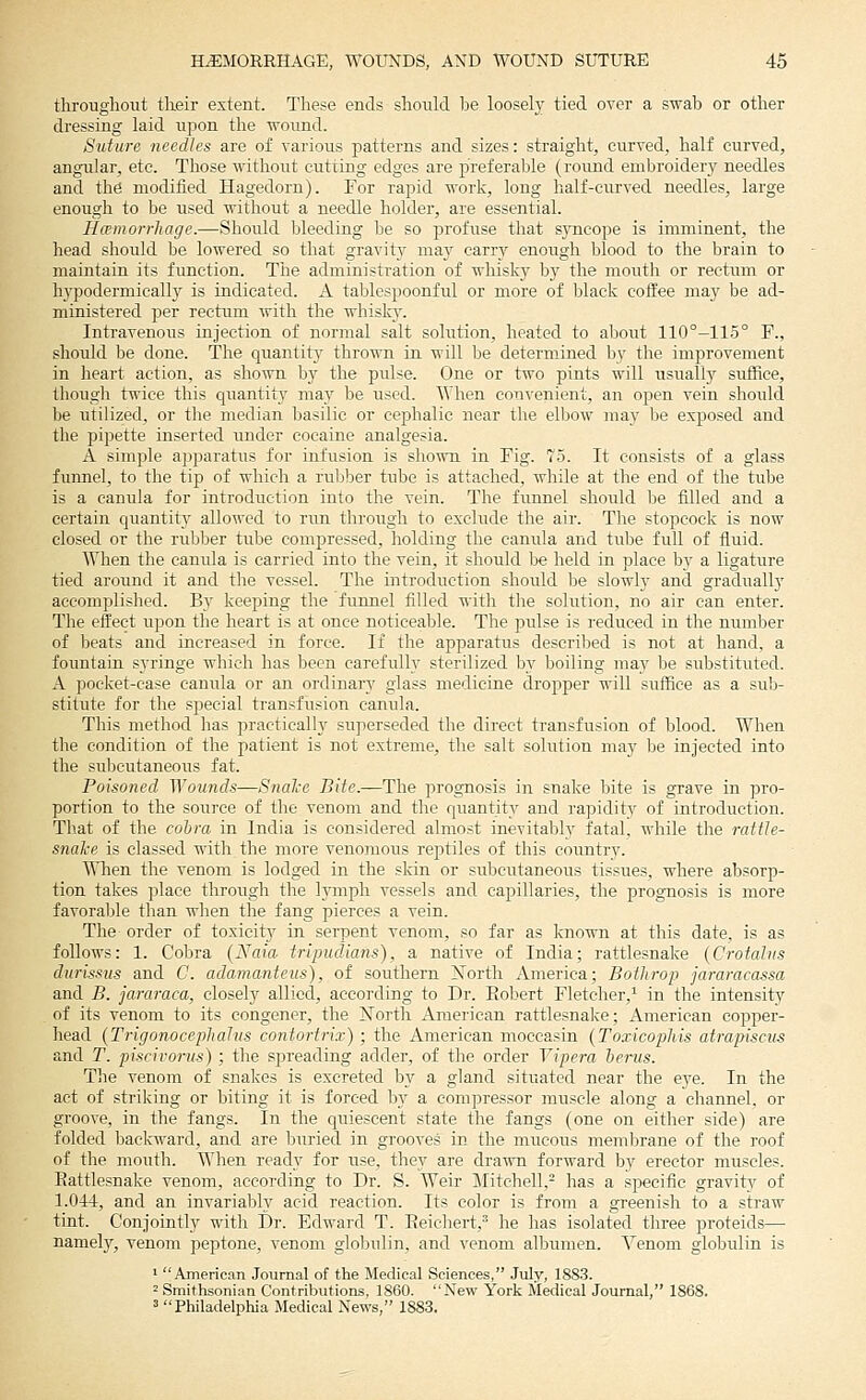 throughout their extent. These ends should he loosely tied over a swab or other dressing laid upon the wound. Suture needles are of various patterns and sizes: straight, curved, half curved, angular, etc. Those without cutting edges are preferable (round embroidery needles and the modified Hagedorn). For rapid work, long half-curved needles, large enough to be used without a needle holder, are essential. HcemorrJiage.—Should Ijleeding l)e so profuse that sjTicope is imminent, the head should be lowered so that gravity maj^ carry enough blood to the Ijrain to maintain its function. The administration of whisky by the mouth or rectum or hypodermically is indicated. A tablespoonful or more of black coffee may be ad- ministered jDer rectum with the whislr\% Intravenous injection of normal salt solution, heated to about 110°-115° F., should be done. The quantit]^ thrown in will l}e determined by the improvement in heart action, as shown hj the pulse. One or two pints will usuall}' suffice, though twice this quantity nia_y be used. When con-s-enient, an open vein should be utilized, or the median basilic or cephalic near the elbow may be exposed and the pipette inserted under cocaine analgesia. A simjjle apparatus for infusion is shown in Fig. 75. It consists of a glass funnel, to the tip of whicli a ru1)ber tube is attached, while at the end of the tube is a canula for introduction into the vein. The funnel should be filled and a certain quantity allowed to run through to exchide the air. The stopcock is now closed or the rubber titbe compressed, holding the canula and tube full of fluid. When the canula is carried into the vein, it should he held in place by a ligature tied around it and the vessel. The introduction should he slowly and gradually accomplished. By keeping the fttnnel filled with tlie sohition, no air can enter. The effect upon the heart is at once noticeable. The pulse is reduced in the numljer of beats and increased in force. If the apparatus described is not at hand, a fountain syringe which has been carefully sterilized by boiling ma}'^ he substituted. A pocket-case canula or an ordinary glass medicine dropper will suffice as a suId- stitute for the special transfusion canula. This method has jiractically superseded the direct transfusion of blood. When the condition of the patient is not extreme, the salt sohition may be injected into the subcutaneotts fat. Poisoned ^Yonnds—Snalce Bite.—The prognosis in snake bite is grave in pro- portion to the source of the venom and the quantity and rapiditv^ of introduction. That of the cohm in India is considered almost inevitably fatal, while the rattle- snal'e is classed with the more venomous reptiles of this country. \Mten the venom is lodged in the skin or subcutaneous tissues, where absorp- tion takes place through the lymph vessels and capillaries, the prognosis is more favoralile tlian when the fang pierces a vein. The order of toxicit}^ in serpent venom, so far as known at this date, is as follows: 1. Cobra (Naia tripudians), a native of India; rattlesnake (Crofahis durissus and C. adamanteus), of southern Xorth America; Bothrop jararacassa and B. jararaca, closely allied, according to Dr. Eobert Fletcher,^ in the intensity of its venom to its congener, the ?^orth American rattlesnake; American copper- head {TrigonocephaJus contortrix); the American moccasin (Toxicophis atrapiscus and r. piscivorus) ; the spreading adder, of the order Yipera hems. The venom of snakes is excreted by a gland situated near the eye. In the act of striking or biting it is forced by a compressor muscle along a channel, or groove, in the fangs. In the quiescent state the fangs (one on either side) are folded Imckward, and are buried in grooves in the mucous membrane of the roof of the mouth. When ready for use, they are dra'^vn forward by erector muscles. Rattlesnake venom, according to Dr. S. Weir Mitchell,- has a specific gravitv of 1.044, and an invariably acid reaction. Its color is from a greenish to a straw tint. Conjointly with Dr. Edward T. Eeichert,^ he has isolated three proteids— namely, venom peptone, venom glolmlin, and venom albumen. Venom globulin is ' American Journal of the Medical Sciences, July, 1883. 2 Smithsonian Contributions, 1860. New York Medical Journal, 1868. ' Philadelphia Medical News, 1883,