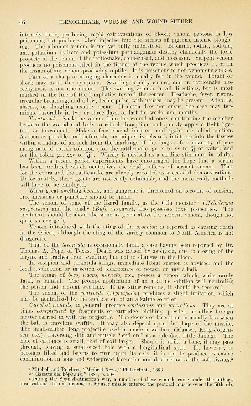intensely toxic, producing rapid extravasations of blood; venom peptone is less poisonous, but produces, when injected into the breasts of pigeons, intense slough- ing. The albumen venom is not yet fully understood. Bromine, iodine, sodiimi, and potassium hydrate and potassium permanganate destroy chemically the toxic property of the venonr of the rattlesnake, copperhead, and moccasin. Serpent venom produces no poisonous effect in the tissues of the reptile which produces it, or in the tissues of any venom-producing reptile. It is poisonous to non-venomous snakes. Pain of a sharp or stinging character is usually felt in the wound. Fright or shock may mask this symptom. Swelling rapidly ensues, and in rattlesnake bite ecchymosis is not uncommon. The swelling extends in all directions, but is most marked in the line of the lymphatics toward the center. Headache, fever, rigors, irregular breathing, and a low, feeble pulse, with nausea, may be present. Adenitis, abscess, or sloughing usually occur. If death does not ensue, the case may ter- minate favorably in two or three days, or last for weeks and months. Treatment.—Suck the venom from the wound at once, constricting the member between the wound and body to retard absorption, and quickly apply a tight liga- ture or tourniquet. Make a free crucial incision, and again use labial suction. As soon as jjossible, and before the tourniquet is released, infiltrate into the tissues within a radius of an inch from the markings of the fangs a free quantity of per- manganate-of-potash solution (for the rattlesnake, gr. x to xv to §j of water, and for the cobra, gr. xxv to gj). Whisky is advised as a cardiac stimulant in adults. Within a recent period experiments have encouraged the hope that a serum has been produced which neutralizes the deadly effects of serpent venom. That for the cobra and the rattlesnake are already reported as successful demonstrations. Unfortunately, these agents are not easily obtainable, and the more ready methods will have to be employed. When great swelling occurs, and gangrene is threatened on account of tension, free incisions or puncture should be made. The venom of some of the lizard family, as the Gila monster ^ {Ileloderma suspectum) and the toad^ {Bnfo vulgaris), also j)ossesses toxic properties. The treatment should be about the same as given above for serpent venom, though not quite so energetic. Venom introduced with the sting of the scorpion is reported as causing death in the Orient, although the sting of the variety common to North America is not dangerous. That of the tarantula is occasionally fatal, a case having been reported by Dr. Thomas A. Pope, of Texas. Death was caused by asphyxia, due to closing of the larynx and trachea from swelling, but not to changes in the blood. In scorpion and tarantula stings, immediate labial suction is advised, and the local application or injection of bicarbonate of potash or any alkali. The stings of bees^ wasps, hornets, etc., possess a venom which, while rarely fatal, is painful. The prompt application of an alkaline solution will neutralize the poison and prevent swelling. If the sting remains, it should be removed. The venom of the centipede (Myriapoda) produces a slight irritation, which may be neutralized by the application of an alkaline solution. Gunshot wounds, in general, produce contiisions and lacerations. They are at times complicated by fragments of cartridge, clothing, powder, or other foreign matter carried in with the projectile. The degree of laceration is usually less when the ball is traveling swiftly. It may also depend upon the shape of the missile. The small-caliber, long projectile used in modern warfare (Mauser, Krag-Jorgen- sen, etc.), traversing skin and muscle end on, as a ride does little damage. The hole of entrance is small, that of exit larger. Should it strike a bone, it may pass through, leaving a small-sized hole with a longitudinal split. If, however, it becomes tilted and begins to turn upon its axis, it is apt to produce extensive comminution in bone and widespread laceration and destruction of the soft tissues.^' > Mitchell and Reichert, Medical News, Philadelphia, 1883. 2 Gazette des hopitaux, 1881, p. 598. 3 During the Spanish-American war, a number of these wounds came under the author's observation. In one instance a Mauser missile entered the pectoral muscle over the fifth rib,