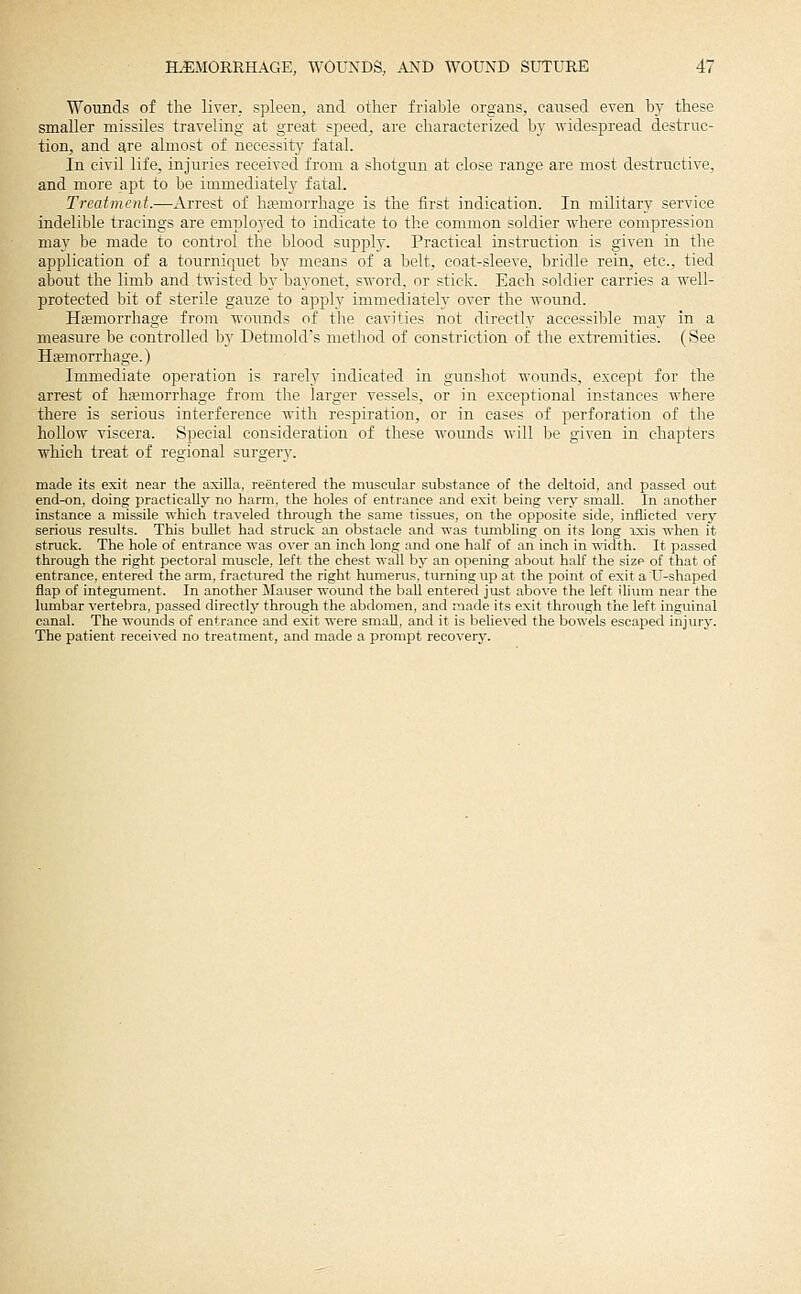 Wounds of the liver, spleen, and other friable organs, caused even by these smaller missiles traveling at great speed, are characterized by widespread destruc- tion, and are almost of necessity fatal. In civil life, injuries received from a shotgun at close range are most destructive, and more apt to be immediately fatal. Treatment.—Arrest of haemorrhage is the first indication. In military service indelible tracings are emplo3'ed to indicate to the common soldier where compression may be made to control the blood supply. Practical instruction is given in the application of a tourniquet by means of a belt, coat-sleeve, bridle rein, etc., tied about the limb and twisted by bayonet, sword, or stick. Each soldier carries a well- protected bit of sterile gauze to apply immediately over the wound. Ha?morrhage from wounds of the cavities not directly accessible may in a measure be controlled bj' Detmokrs method of constriction of the extremities. (See Ha;morrliage.) Immediate operation is rarel}^ indicated in gunshot wounds, except for the arrest of hemorrhage from the larger vessels, or in exceptional instances where there is serious interference with respiration, or in cases of perforation of tlie hollow viscera. Special consideration of these wounds will be given in chapters which treat of regional surgery. made its exit near the axilla, reentered the muscular substance of the deltoid, and passed out end-on, doing practically no harm, the holes of entrance and exit being very small. In another instance a missile which tra^-eled through the same tissues, on the opposite side, inflicted very serious results. This bullet had struck an obstacle and was tumbling on its long ixis when it struck. The hole of entrance was over an inch long and one half of an inch in width. It passed through the right pectoral muscle, left the chest wall bj- an opening about half the size of that of entrance, entered the arm, fractured the right himierus. turning up at the point of exit a U-shaped flap of integument. In another Mauser wound the ball entered just above the left ilium near the lumbar vertebra, passed directly through the abdomen, and made its exit through the left inguinal canal. The wounds of entrance and exit were small, and it is l^elieved the bowels escaped injury. The patient received no treatment, and made a prompt recovery.