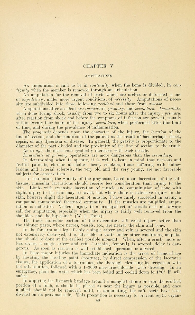 CHAPTER V AMPUTATIONS An amputation is said to be in coniinmiy when the bone is divided; in con- tiguity wlien the member is removed through an articulation. An amputation for the removal of parts which are useless or deformed is one of expediency; under more urgent conditions, of necessity. Amputations of neces- sity are subdivided into those following accident and those from disease. Amputations after accident are immediate, primary, and secondary. Immediate, when done during shock, usually from two to six hours after the injury; primary, after reaction from shock and before the symptoms.of infection are present, usually within twenty-four hours of the injury; secondary, when performed after this limit of time, and during the prevalence of inflammation. The prognosis depends upon the character of the injury, the location of the line of section, and the condition of the patient as the result of hsemorrhage, shock, sepsis, or any dyserasia or disease. In general, the gravity is proportionate to the diameter of the part divided and the proximity of the line of section to the trunk. As to age, the death-rate gradually increases with each decade. Iminediate or primary operations are more dangerous than the secondary. In determining when to operate, it is well to bear in mind that nervous and fretful patients, chronic alcoholics, heavy smokers, those suffering with kidney lesions and arterial sclerosis, the very old and the very young, are not favorable subjects for conservatism.  In estimating the gravity of the prognosis, based upon laceration of the soft tissues, muscular lacerations should receive less consideration than injury to the skin. Limbs with extensive laceration of muscle and comminution of bone with slight injury to the skin may be saved, but where there is extensive injury to the skin, however slight the laceration of muscle, I have rarely succeeded in saving a compound comminuted fractured extremity. If the muscles are pulpified, ampu- tation is indicated. Violent injury to a jjrincipal set of vessels does not always call for amputation, especially when the injury is fairly well removed from the shoulder- and the hip-joint (W. L. Estes). The thick muscular portion of the extremities will resist injury better than the thinner parts, where nerves, vessels, etc., are nearer the skin and bone. In the forearm and leg, if only a single artery and vein is severed and the skin not extensively destroyed, it is advisable to wait; under other conditions, amputa- tion should be done at the earliest possible moment. When, after a crush, more or less severe, a single artery and vein (brachial, femoral) is severed, delay is dan- gerous. As soon as reaction is well established, operation is advised. In these major injuries the immediate indication is the arrest of haemorrhage by elevating the bleeding point (posture), by direct compression of the lacerated tissues, the application of a tourniquet, the thorough cleansing by irrigation with hot salt solution, followed with a 1-3000 mercuric-chloride (wet) dressmg. In an emergency, plain hot water which has been boiled and cooled down to 120° F. will suffice. In applying the Esmarch bandage around a mangled stump or over the crushed portion of a limb, it should be placed as near the injury as possible, and once applied, should not be removed until, in amputating, the soft parts have been divided on its proximal side. This precaution is necessary to prevent septic organ-