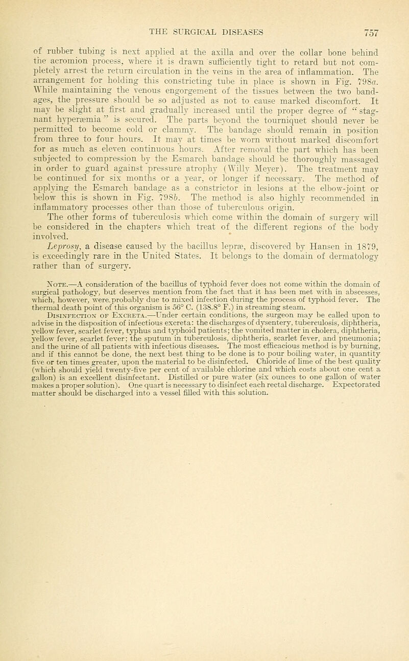 of rabber tubing is next api^lied at the axilla and over the collar bone behind the acromion process, vrheie it is drawn s\iffieiently tight to retard but not com- pletely arrest the return circulation in the veins in 'the area of inflammation. The arrangement for holding this constricting tube in place is shown in Fig. 798a. While maintaining the venous engorgement of the tissues between the tsvo band- ages, the pressure should be so adjusted as not to cause marked discomfort. It may be slight at first and gradually increased tmtil the proper degree of stag- nant hvperajmia ' is secured. The parts beyond the tournicpet should never be permitted to become cold or clammy. The bandage shotdd remain in position from three to four hours. It may at times be worn without marked discomfort for as much as eleven continuous hours. After removal the part which has been subjected to compression by the Esmareh bandage shotdd be thoroughly massaged in order to guard against pressure atrophy (Willy Meyer). The treatment may be continued for sis months or a 3'ear, or longer if necessary. The method of applying the Esmareh bandage as a constrictor in lesions at the elbow-joint or below this is sho-mi in Fig. 79Sb. The method is also highly recommended in inflammatory processes other than those of tuberculous origin. The other forms of tuberculosis which come within the domain of surgery will be considered in the chapters which treat of the different regions of the body involved. Leprosy, a disease caused by the bacillus leprje, discovered by Hansen in 1879, is exceedingly rare in the United States. It belongs to the domain of dermatology rather than of surgery. XoTE.—A consideration of the bacillus of typhoid fever does not come within the domain of surgical pathologj', but deserves mention from the fact that it has been met with in abscesses, which, however, were probably due to mixed infection during the process of tj^jhoid fever. The thermal death point of this organism is 56° C. (1.38.8° F.) in streaming steam. DisiXFECTiox OF ExcRETA.—Under certain conditions, the surgeon may be called upon to ad\ise in the disposition of infectious excreta: the discharges of dysenterj', tuberculosis, diphtheria, yellow fever, scarlet fever, tj-phus and tj-phoid patients; the vomited matter in cholera, diphtheria, yellow fever, scarlet fever: the sputum in tuberculosis, diphtheria, scarlet fever, and pneumonia; and the urine of all patients -nith infectious diseases. The most efficacious method is by burning, and if this cannot be done, the next best thing to be done is to pour boiling water, in quantity five or ten times greater, upon the material to be disinfected. Chloride of lime of the best quality (which shoidd jield twenty-five per cent of available chlorine and which costs about one cent a gallon) is an excellent disinfectant. Distilled or pure water (six oimces to one gallon of water makes a proper solution). One quart is necessarj' to disinfect each rectal discharge. Expectorated matter shoiild be discharged into a vessel filled with this solution.