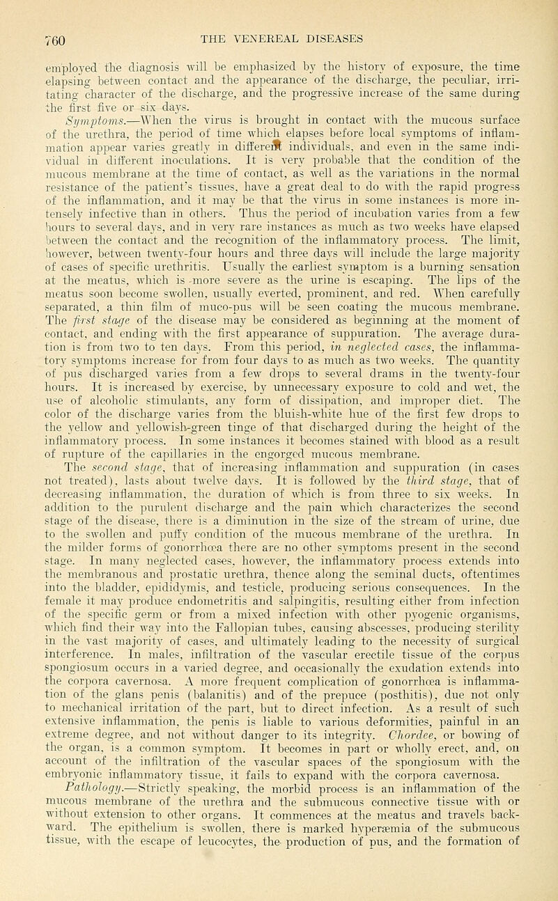 employed tlie diagnosis will be emphasized by the history of exposure, the time elapsing between contact and the appearance of the discharge, the peculiar, irri- tating character of the discharge, and the progi'essive increase of the same during the first five or six days. Symptoms.—When the virus is brought in contact with the mucous surface of the urethra, the period of time which elapses before local symptoms of inflam- mation appear varies greatly in differed individuals, and even in the same indi- vidual in different inoculations. It is very probaljle that the condition of the mucous membrane at the time of contact, as well as the variations in the normal resistance of the patient's tissues, have a great deal to do with the rapid progress of the inflammation, and it may be that the virus in some instances is more in- tensely infective than in others. Thus the period of incubation varies from a few hours to several days, and in very rare instances as much as two weeks have elapsed between the contact and the recognition of the inflammatory process. The limit, however, between twenty-four hours and three days will include the large majority of cases of specific urethritis. Usually the earliest syniptom is a burning sensation at the meatus, which is -more severe as the urine is escaping. The lips of the meatus soon become swollen, usually everted, j)rominent, and red. When carefully separated, a thin film of muco-pus will be seen coating the mucous membrane. The first stage of the disease may be considered as beginning at the moment of contact, and ending with the first appearance of suppuration. The average dura- tion is from two to ten days. From this period, in neglected cases, the inflamma- tory symptoms increase for from four days to as much as two weeks. The quantity of pus discharged varies from a few drops to several drams in the twenty-four hours. It is increased by exercise, by unnecessary exposure to cold and wet, the use of alcoholic stimiilants, any form of dissipation, and improper diet. The color of the discharge varies from the bluish-white hue of the first few drops to the yellow and yellowislvgreen tinge of that discharged during the height of the inflammatory process. In some instances it becomes stained with blood as a result of rupture of the capillaries in the engorged niTicous membrane. The second stage, that of increasing inflammation and suppuration (in cases not treated), lasts about twelve days. It is followed by the third stage, that of decreasing inflammation, the duration of which is from three to six weeks. In addition to the purulent discharge and the jDain which characterizes the second stage of the disease, there is a diminution in the size of the stream of urine, due to the swollen and puffy condition of the mucous membrane of the urethra. In the milder forms of gonorrhoea there are no other s^^mptoms present in the second stage. In many neglected cases, however, the inflammatory process extends into the membranous and prostatic urethra, thence along the seminal ducts, oftentimes into the bladder, epididymis, and testicle, producing serious consequences. In the female it may produce endometritis and salpingitis, resulting either from infection of the specific germ or from a mixed infection with other pyogenic organisms, which find their way into the Fallopian tubes, causing abscesses, producing sterility in the vast majority of cases, and ultimately leading to the necessity of surgical interference. In males, infiltration of the vascular erectile tissue of the corpus spongiosum occurs in a varied degree, and occasionally the exudation extends into the corpora cavernosa. A more frequent complication of gonorrhoea is inflamma- tion of the glans penis (balanitis) and of the prepuce (posthitis), due not only to mechanical irritation of the part, but to direct infection. As a result of such extensive inflammation, the penis is liable to various deformities, painful in an extreme degree, and not without danger to its integrity. CJiordee, or bowing of the organ, is a common symptom. It becomes in part or wholly erect, and, on account of the infiltration of the vascular spaces of the spongiosum with the embryonic inflammatory tissue, it fails to expand with the corpora cavernosa. Pathology.—Strictly speaking, the morbid process is an inflammation of the mucous membrane of the urethra and the submucous connective tissue with or witliout extension to other organs. It commences at the meatus and travels back- ward. The epithelium is swollen, there is marked hyperaemia of the submucous tissue, with the escape of leucocytes, the production of pus, and the formation of