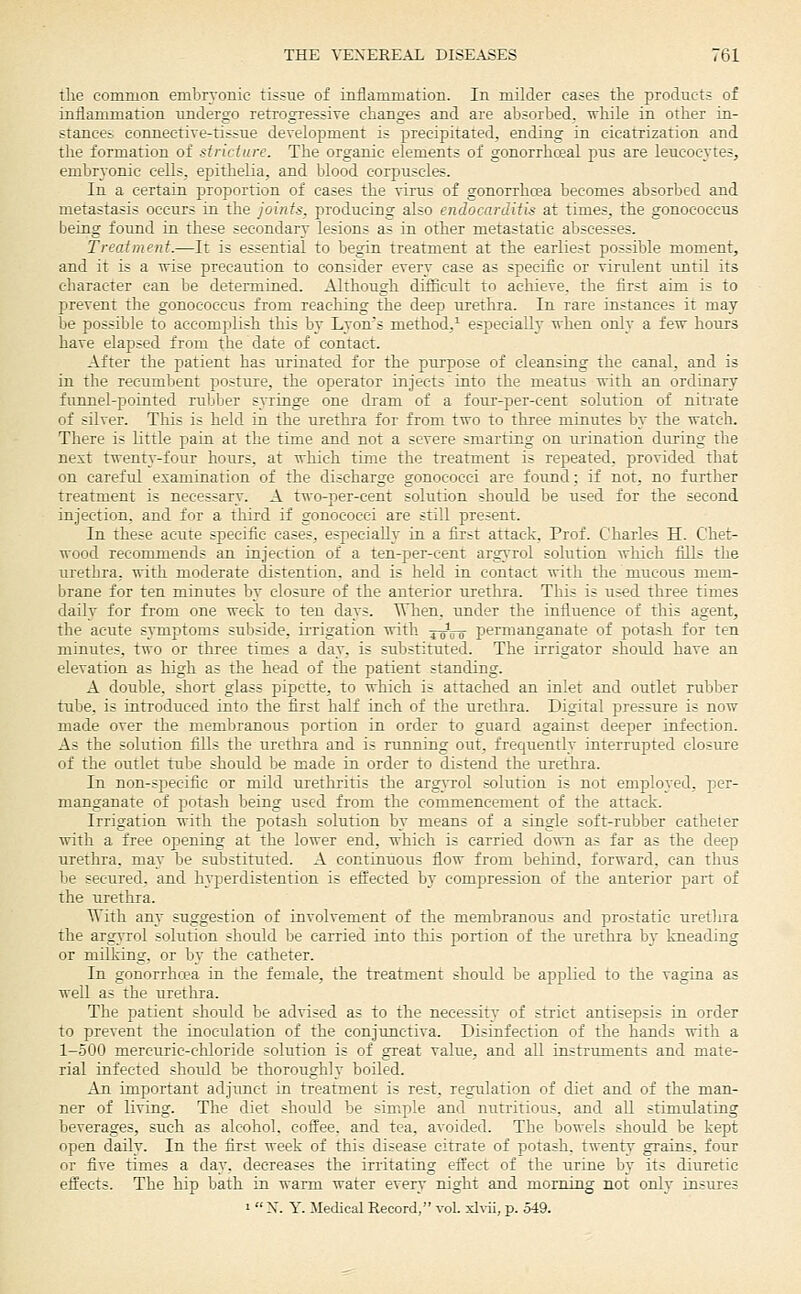 tlie eomnion embrTonic tissue of inflammation. In milder cases the products of inflammation imdergo retrogressive changes and are absorbed. Tvhile in other in- stances connective-tissue development is precipitated, ending in cicatrization and the formation of stricture. The organic elements of gonorrhoeal pus are leucocytes, embr3onie cells, epithelia, and blood corpuscles. In a certain proportion of cases the virus of gonorrhcea becomes absorbed and metastasis occurs in the joints, producing also endocarditis at times, the gonococcus being found in these secondary lesions as in other metastatic abscesses. Treatment.—It is essential to begin treatment at the earliest possible moment, and it is a Tvise precaution to consider every case as specific or virulent until its character can be determined. Although difficult to aeltieve, the first aim is to prevent the gonococcus from reaching the deep urethra. In rare instances it may be possible to accomplish this by Lyons method,^ especially when only a few hours have elapsed from the date of contact. After the patient has urinated for the purpose of cleansing the canal, and is in the recumbent posture, the operator injects into the meatus with an ordinary funnel-pointed rubber syringe one dram of a four-per-cent solution of nitrate of silver. This is held in the urethra for from two to three minutes by the watch. There is little pain at the time and not a severe smarting on urination during the next twenty-four hours, at which time the treatment is repeated, provided that on careful examination of the discharge gonococci are found; if not, no further treatment is necessary. A t^vo-per-cent solution should be used for the second injection, and for a third if gonococci are still present. In these acute specific eases, especially in a first attack, Prof. Charles H. Chet- wood recommends an injection of a ten-per-cent argyrol solution which fills the uretbra. with moderate distention, and is held in contact with the mucous mem- brane for ten minutes by closure of the anterior urethra. This is used three times daily for from one week to ten days. When, tmder the influence of this agent, the acute symptoms subside, irrigation with jo^jj-o permanganate of potash for ten minutes, two or three times a day, is substituted. The irrigator should have an elevation as high as the head of the patient standing. A double, short glass pipette, to which is attached an inlet and outlet rubber tube, is introduced into the first half inch of the urethra. Digital pressure is now made over the memliranous portion in order to guard against deeper infection. As the solution fills the urethra and is running out, frequently interrupted closure of the outlet tube should be made in order to distend the urethra. In non-specific or mild urethritis the argvTol soltitiou is not employed, per- manganate of potash being used from the commencement of the attack. Irrigation with the potash solution by means of a single soft-rubber catheter with a free opening at the lower end, which is carried down as far as the deep urethra, may be substituted. A continuous flow from behind, forward, can thus be secured, and hyperdistention is effected by compression of the anterior part of the urethra. With any suggestion of involvement of the membranous and prostatic urethra the argyrol solution should be carried into this portion of the urethra by kneading or milking, or by the catheter. In gonorrhcea in the female, the treatment should be applied to the vagina as well as the urethra. The patient should be advised as to the necessity of strict antisepsis in order to prevent the inoculation of the conjunctiva. Disinfection of the hands with a 1-500 mercuric-chloride solution is of great value, and all instruments and mate- rial infected should be thoroughly boiled. An important adjunct in treatment is rest, regulation of diet and of the man- ner of living. The diet should be simple and nutritious, and all stimulating beverages, such as alcohol, coffee, and tea, avoided. The bowels should be kept open daily. In the first week of this disease citrate of potash, twenty grains, four or five times a day. decreases the irritating effect of the urine by its diuretic effects. The hip bath in warm water every night and morning not only insures ' X. y. Medical Record, vol. xl\-ii, p. 549.