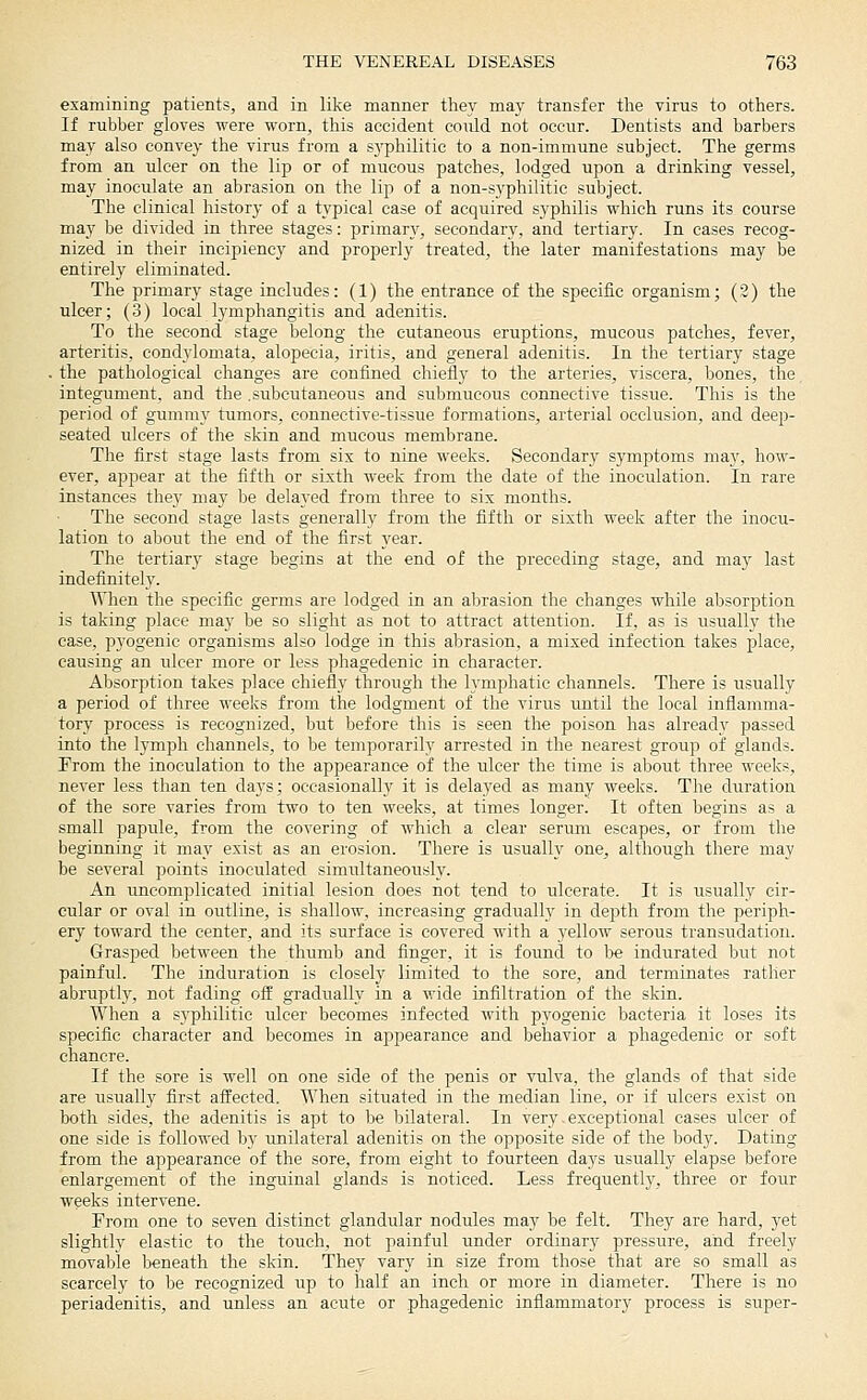 examining patients, and in like manner they may transfer the virus to others. If rubber gloves were worn, this accident could not occur. Dentists and barbers may also convey the virus from a syphilitic to a non-immune subject. The germs from an ulcer on the lip or of mucous patches, lodged upon a drinking vessel, may inoculate an abrasion on the lip of a non-syphilitie subject. The clinical history of a typical case of acquired syphilis which runs its course may be divided in three stages: primary, secondary, and tertiary. In cases recog- nized in their incipiency and properly treated, the later manifestations may be entirely eliminated. The primary stage includes: (1) the entrance of the specific organism; (2) the ulcer; (3) local lymphangitis and adenitis. To the second stage belong the cutaneous eruptions, mucous patches, fever, arteritis, condylomata, alopecia, iritis, and general adenitis. In the tertiary stage . the pathological changes are confined chiefly to the arteries, viscera, bones, the integument, and the .subcutaneous and submucous connective tissue. This is the period of gummy tumors, connective-tissue formations, arterial occlusion, and deep- seated ulcers of the skin and mucous membrane. The first stage lasts from sis to nine weeks. Secondary symptoms may, how- ever, appear at the fifth or sixth week from the date of the inoculation. In rare instances they may be delayed from three to six months. The second stage lasts generally from the fifth or sixth week after the inocu- lation to about the end of the first year. The tertiary stage begins at the end of the preceding stage, and may last indefinitely. When the specific germs are lodged in an abrasion the changes while absorption is taking place may be so slight as not to attract attention. If, as is usually the case, pyogenic organisms also lodge in this abrasion, a mixed infection takes place, causing an ulcer more or less phagedenic in character. Absorption takes place chiefly through the lymphatic channels. There is usually a period of three weeks from the lodgment of the virus until the local inflamma- tory process is recognized, but before this is seen the poison has already passed into the lymph channels, to be temporarily arrested in the nearest group of glands. From the inoculation to the appearance of the ulcer the time is about three weeks, never less than ten days; occasionally it is delayed as many weeks. The duration of the sore varies from two to ten weeks, at times longer. It often begins as a small papule, from the covering of which a clear seruni escapes, or from the beginning it may exist as an erosion. There is usually one, although there may be several points inoculated simultaneously. An uncomplicated initial lesion does not tend to ulcerate. It is usually cir- cular or oval in outline, is shallow, increasing gradually in depth from the periph- ery toward the center, and its surface is covered with a yellow serous transudation. Grasped between the thumb and finger, it is found to be indurated but not painful. The induration is closely limited to the sore, and terminates rather abruptly, not fading off gradually in a wide infiltration of the skin. When a syphilitic ulcer becomes infected with pyogenic bacteria it loses its specific character and becomes in appearance and behavior a phagedenic or soft chancre. If the sore is well on one side of the penis or vulva, the glands of that side are usually first affected. When situated in the median line, or if ulcers exist on both sides, the adenitis is apt to be bilateral. In very. exceptional cases ulcer of one side is followed by unilateral adenitis on the opposite side of the body. Dating from the appearance of the sore, from eight to fourteen days usually elapse before enlargement of the inguinal glands is noticed. Less frequently, three or four weeks intervene. From one to seven distinct glandular nodules may be felt. They are hard, yet slightly elastic to the touch, not painful under ordinary pressure, and freely movable beneath the skin. They vary in size from those that are so small as scarcely to be recognized up to half an inch or more in diameter. There is no periadenitis, and unless an acute or phagedenic inflammatory process is super-