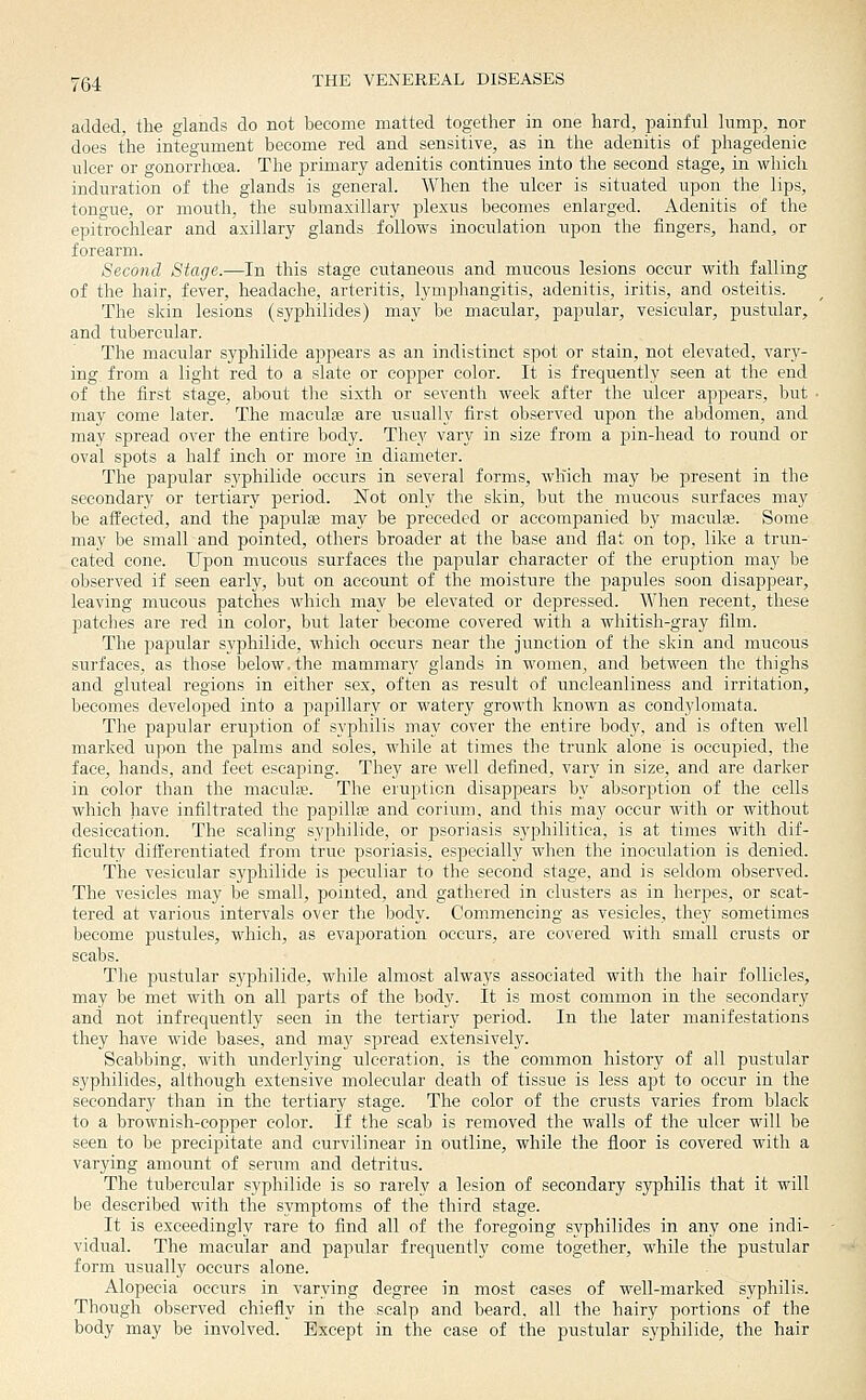 added, the glands do not become matted together in one hard, painful lump, nor does the integument become red and sensitive, as in the adenitis of phagedenic ulcer or gonorrhoea. The primary adenitis continues into the second stage, in which induration of the glands is general. When the ulcer is situated upon the lips, tongue, or mouth, the submaxillary plexus becomes enlarged. Adenitis of the epitrochlear and axillary glands follows inoculation upon the fingers, hand, or forearm. Second Stage.—In this stage cutaneous and mucous lesions occur with falling of the hair, fever, headache, arteritis, lymphangitis, adenitis, iritis, and osteitis. The skin lesions (syphilides) may be macular, papular, vesicular, pustular, and tubercular. The macular syphilide appears as an indistinct spot or stain, not elevated, vary- ing from a light red to a slate or copper color. It is frequently seen at the end of the first stage, about the sixth or seventh week after the ulcer appears, but • may come later. The macular are usually first observed upon the abdomen, and may spread over the entire body. Thev vary in size from a pin-head to round or oval spots a half inch or more in diameter. The papular syphilide occurs in several forms, which may be present in the secondary or tertiary period. Not only the skin, but the mucous surfaces may be affected, and the papulae may be preceded or accompanied by maculte. Some may be small and pointed, others broader at the base and flat on top, like a trun- cated cone. Upon mucous surfaces the papular character of the eruption may be observed if seen early, but on account of the moisture the papules soon disappear, leaving mucous patches which may be elevated or depressed. When recent, these patches are red in color, but later become covered with a whitish-gray film. The papular syphilide, which occurs near the junction of the skin and mucous surfaces, as those below, the mammary glands in women, and between the thighs and gluteal regions in either sex, often as result of uncleanliness and irritation, becomes developed into a papillary or watery growth known as condylomata. The papular eruption of syphilis may cover the entire body, and is often well marked upon the palms and soles, while at times the trunk alone is occupied, the face, hands, and feet escaping. They are well defined, vary in size, and are darker in color than the macuhe. The eruption disappears by absorption of the cells which have infiltrated the papillffi and corium, and this may occur with or without desiccation. The scaling syphilide, or psoriasis syphilitica, is at times with dif- ficulty differentiated from true psoriasis, especially when the inoculation is denied. The vesicular syphilide is peculiar to the second stage, and is seldom observed. The vesicles may be small, pointed, and gathered in clusters as in herpes, or scat- tered at various intervals over the body. Commencing as vesicles, they sometimes become jDustules, which, as evaporation occurs, are covered with small crusts or scabs. The pustular syphilide, while almost always associated with the hair follicles, may be met with on all parts of the body. It is most common in the secondary and not infrequently seen in the tertiary period. In the later manifestations they have wide bases, and may spread extensively. Scabbing, with underlying ulceration, is the common history of all pustular syphilides, although extensive molecular death of tissue is less apt to occur in the secondary than in the tertiary stage. The color of the crusts varies from black to a brownish-copper color. If the scab is removed the walls of the ulcer will be seen to be precipitate and curvilinear in outline, while the floor is covered with a varying amount of serum and detritus. The tubercular syphilide is so rarely a lesion of secondary syphilis that it will be described with the symptoms of the third stage. It is exceedingly rare to find all of the foregoing syphilides in any one indi- vidual. The macular and papular frequently come together, while the pustular form usually occurs alone. Alopecia occurs in varying degree in most eases of well-marked syphilis. Though observed chiefly in the scalp and beard, all the hairy portions of the body may be involved. Except in the case of the pustular syphilide, the hair