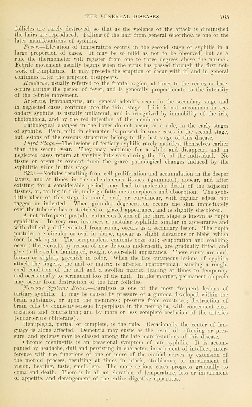 follicles are rarely destroyed, so that as the violence of the attack is diminished the hairs are reproduced. Falling of the hair from general seborrhoea is one of the later manifestations of syphilis. Fever.—Eleyation of temperature occurs in the second stage of syphilis in a large proportion of cases. It may be so mild as not to be obseryed. but as a rule the thermometer will register from one to three degrees above the normal. Febrile movement usually begins when the virus has passed through the first net- work of lymphatics. It may precede the eruption or occur with it, and in general continues after the eruption disappears. Headache, usually referred to the frontal rv;gion. at times to the vertex or base, occurs during the period of fever, and is generally proportionate to the intensity of the febrile movement. Arteritis, lymphangitis, and general adenitis occur in the secondary stage and in neglected cases, continue into the third stage. Iritis is not uncommon in sec- ondary syphilis, is usitally unilateral, and is recognized by immobility of the iris, photophobia, and by the red injection of the membrane. Pathological changes in the bones do not occur, as a rule, in the early stages of sypliilis. Pain, mild in character, is present in some cases in the second stage, but lesions of the osseous structures belong to the last stage of this disease. Third Stage.—The lesions of tertiary syphilis rarely manifest themselves earlier than the second year. They may continue for a while and disappear, and in neglected cases return at varying intervals during the life of the individual. ISTo tissue or organ is exempt from the grave pathological changes induced by the syphilitic virus in this stage. Shin.—Xodules resulting from cell proliferation and accumulation in the deeper layers, and at times in the subcutaneous tissues (guramata), appear, and after existing for a considerable period, may lead to molecular death of the adjacent tissues, or, failing in this, undergo fatty metamorphosis and absorption. The syph- ilitic ulcer of this stage is round, oval, or curvilinear, with regular edges, not ragged or indented. When granular degeneration occurs the skin immediately over the tubercle has a stretched or glazed appearance, and is slightly discolored. A not infrecjtient pustular cutaneous lesion of the third stage is kno^™ as rtipia syphilitica. In very rare instances a pustular syphilide, similar in appearance and with difficulty differentiated from rupia, occttrs as a secondary lesion. The rupia pustules are circular or oval in shape, appear as slight elevations or blebs, which soon break open. The seropurulent contents ooze out; evaporation and scabbing occur: these cnists, by reason of new deposits underneath, are gradually lifted, and give to the scab a laminated, rough, oyster-shell appearance. These crusts are dark brown or slightly greenish in color. When the late cutaneous lesions of syphilis attack the fingers, the nail or matrix is affected (paronychia), causing a rough- ened condition of the nail and a swollen matrix, leading at times to temporary and occasionally to permanent loss of the nail. In like manner, permanent alopecia may occur from destrttction of the hair follicles. Xervous System: Brain.—Paralysis is one of the most frequent lesions of tertiary syphilis. It may be caused by pressure of a gumma developed within the brain substance, or upon the meninges; pressure from exostoses; destrttction of brain cells by connective-tissue hj'perplasia in the neuroglia, with consequent cica- trization and contraction; and by more or less complete occlusion of the arteries (endarteritis obliterans). Hemiplegia, partial or complete, is the rule. Occasionally the center of lan- guage is alone affected. Dementia may ensue as the result of softening or pres- sure, and epilepsy may be classed among the late manifestations of this disease. Chronic meningitis is an occasional s}-mptom of late syphilis. It is accom- panied Ijy headache, dull and persisting in character, impairment of intellect, inter- ference with the ftmctions of one or more of the cranial nerves by extension of the morbid process, resulting at times in ptosis, strabismus, or impairment of vision, hearing, taste, smell, etc. The more seriotis cases progress gradually to coma and death. There is in all an elevation of temperature, loss or imijairment of appetite, and derangement of the entire digestive apparatus.