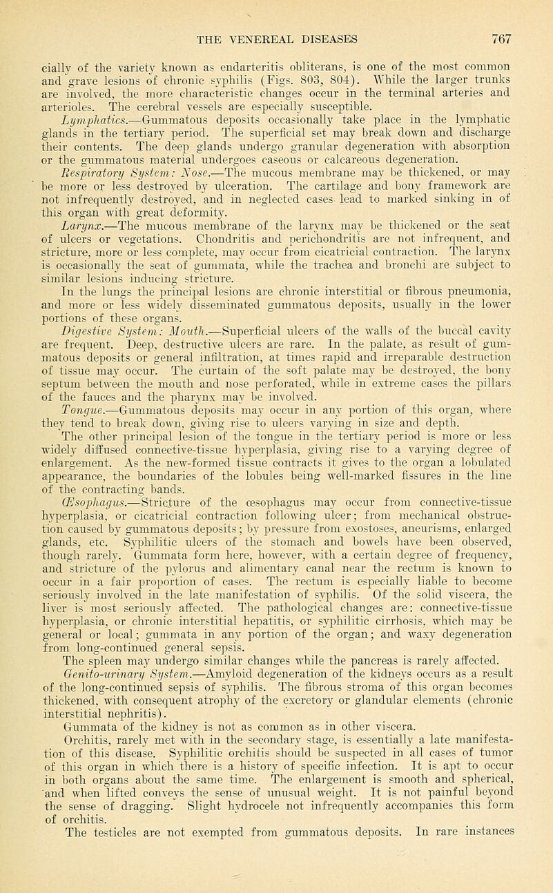 cially of the variety known as endarteritis obliterans, is one of the most common and grave lesions of chronic syi^hilis (Figs. 803, 80-1). While the larger trunks are involved, the more characteristic changes occur in the terminal arteries and arterioles. The cerebral vessels are especially susceptible. Lymphatics.—Gummatous deposits occasionally take place in the lymphatic glands in the tertiary period. The superficial set may break down and discharge their contents. The deep glands undergo granular degeneration with absorption or the gummatous material undergoes caseous or calcareous degeneration. Respiratory System: Nose.—The mucous membrane may be thickened, or may be more or less destroyed by ulceration. The cartilage and bony framework are not infrequently destroyed, and in neglected cases- lead to marked sinking in of this organ with great cleformity. Larynx.—The mucous membrane of the larynx may be thickened or the seat of ulcers or vegetations. Chondritis and perichondritis are not infrequent, and stricture, more or less complete, may occur from cicatricial contraction. The larynx is occasionally the seat of gummata, while the trachea and bronchi are subject to similar lesions inducing stricture. In the lungs the principal lesions are chronic interstitial or fibrous pneumonia, and more or less widely disseminated gummatous deposits, usually in the lower portions of these organs. Digestive System: Mouth.—Superficial ulcers of the walls of the buccal cavity are frequent. Deep, destructive ulcers are rare. In the palate, as result of gum- matous deposits or general infiltration, at times rapid and irreparable destruction of tissue may occur. The curtain of the soft palate may be destroj'ed, the bony septum between the mouth and nose perforated, while in extreme cases the pillars of the fauces and the pharynx may be involved. Tongue.—Gummatous deposits may occur in any portion of this organ, where they tend to break down, giving rise to ulcers varying in size and depth. The other principal lesion of the tongue in the tertiary period is more or less widely difEused connective-tissue hyperplasia, giving rise to a varying degree of enlargement. As the new-formed tissue contracts it gives to the organ a lobulated appearance, the boundaries of the lobules being well-marked fissures in the line of the contracting bands. Oesophagus.—Stricture of the oesophagus may occur from connective-tissue hyperplasia, or cicatricial contraction following ulcer; from mechanical obstruc- tion caused by gummatous deposits; by pressure from exostoses, aneurisms, enlarged glands, etc. Syphilitic rdcers of the stomach and bowels have been observed, though rarely. Gummata form here, however, with a certain degree of frequency, and stricture of the pylorus and alimentary canal near the rectum is known to occur in a fair proportion of cases. The rectum is especially liable to become seriously involved in the late manifestation of syphilis. Of the solid viscera, the liver is most seriously affected. The pathological changes are: connective-tissue hyperplasia, or chronic interstitial hepatitis, or syphilitic cirrhosis, which may be general or local; gummata in any portion of the organ; and waxy degeneration from long-continued general sepsis. The spleen may undergo similar changes while the pancreas is rarely afEected. Genito-urinary System.—Amyloid degeneration of the kidneys occurs as a result of the long-continued sepsis of syphilis. The fibrous stroma of this organ becomes thickened, with consequent atrophy of the excretory or glandular elements (chronic interstitial nephritis). Gummata of the kidney is not as common as in other viscera. Orchitis, rarely met with in the secondary stage, is essentially a late manifesta- tion of this disease. Syphilitic orchitis should be suspected in all cases of tumor of this organ in which there is a history of specific infection. It is apt to occur in both organs about the same time. The enlargement is smooth and spherical, 'and when lifted conveys the sense of unusual weight. It is not painful beyond the sense of dragging. Slight hydrocele not infrequently accompanies this form of orchitis. The testicles are not exempted from gummatous deposits. In rare instances