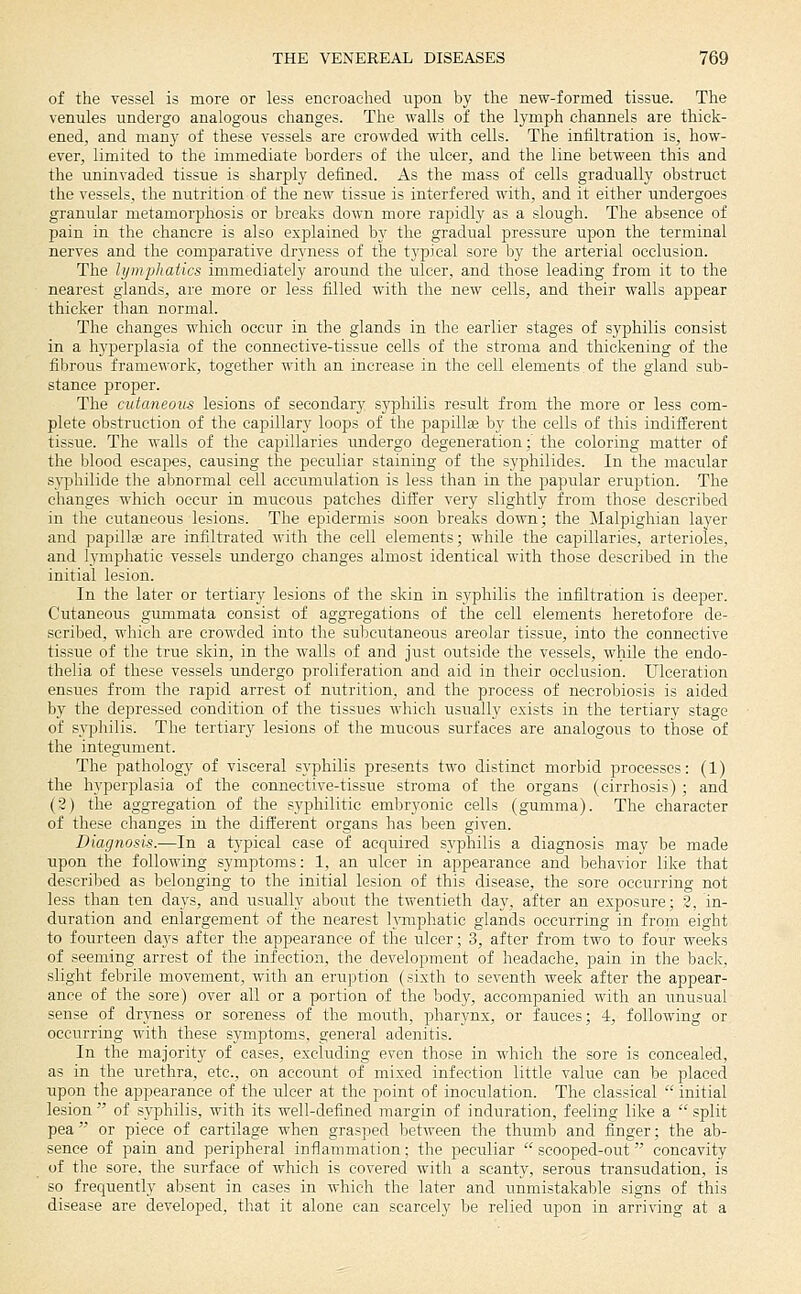 of the vessel is more or less encroached upon by the new-formed tissue. The venules undergo analogous changes. The walls of the lymph channels are thick- ened, and many of these vessels are crowded with cells. The infiltration is, how- ever, limited to the immediate borders of the ulcer, and the line between this and the uninvaded tissue is sharply defined. As the mass of cells gradually obstruct the vessels, the nutrition of the new tissue is interfered with, and it either undergoes granular metamorphosis or breaks down more rapidly as a slough. The absence of pain in the chancre is also explained by the gradual pressure upon the terminal nerves and the comparative dryness of the typical sore by the arterial occlusion. The lymphatics immediately around the ulcer, and those leading from it to the nearest glands, are more or less filled with the new cells, and their walls appear thicker than normal. The changes which occur in the glands in the earlier stages of syphilis consist in a h3'perplasia of tlie connective-tissue cells of the stroma and thickening of the fibrous fraraework, together witli an increase in the cell elements of the gland sub- stance proper. The cutaneous lesions of secondary syphilis result from the more or less com- plete obstruction of the capillary loops of the papilla by the cells of this indifferent tissue. The walls of the capillaries imdergo degeneration;' the coloring matter of the blood escapes, causing the peculiar staining of the syphilides. In the macular syphilide the abnormal cell accumulation is less than in tlie papular eruption. The changes which occur in mucous patches differ very slightly from those described in the cutaneous lesions. The epidermis soon breaks down; the Malpighian layer and papillffi are infiltrated with the cell elements; while the cajjillaries, arterioles, and lymphatic vessels undergo changes almost identical with those described in the initial lesion. In the later or tertiary lesions of the skin in S3'philis the infiltration is deeper. Cutaneous gummata consist of aggregations of the cell elements heretofore de- scribed, which are crowded into the subcutaneous areolar tissue, into the connective tissue of the true skin, in the walls of and just outside the vessels, while the endo- tlielia of these vessels undergo proliferation and aid in their occlusion. Ulceration ensues from the rapid arrest of nutrition, and the process of necrobiosis is aided by the depressed condition of the tissues which usually exists in the tertiary stage of sypliilis. The tertiary lesions of tlie mucous surfaces are analogous to those of the integument. The pathology of visceral syphilis presents two distinct morbid processes: (1) the hyperplasia of the connective-tissue stroma of the organs (cirrhosis) ; and (2) the aggregation of the syphilitic embryonic cells (gumma). The character of these changes iu the dift'erent organs has been given. Diagnosis.—In a typical case of acquired syphilis a diagnosis may be made upon the following symptoms: 1, an ulcer in appearance and behavior like that described as belonging to the initial lesion of this disease, the sore occurring not less than ten days, and usually about the twentieth day, after an exposure; 8, in- duration and enlargement of the nearest h'mphatic glands occurring in from eight to fourteen days after the appearance of the ulcer; 3, after from two to four weeks of seeming arrest of the infection, the development of headache, pain in the bade, slight febrile movement, with an eruption (sixth to seventh week after the appear- ance of the sore) over all or a portion of the body, accompanied with an unusual sense of dryness or soreness of the mouth, pharynx, or fauces; 4, following or occurring with these symptoms, general adenitis. In the majority of cases, excluding even those in which the sore is concealed, as in the urethra, etc., on account of mixed infection little value can be placed upon the appearance of the ulcer at the point of inoculation. The classical initial lesion of syphilis, with its well-defined margin of induration, feeling like a split pea or piece of cartilage when grasped between the thumb and finger; the ab- sence of pain and peripheral inflammation; the peculiar scooped-out concavity of tlie sore, the surface of which is covered with a scanty, serous transudation, is so frequently absent in cases in which the later and unmistakable signs of this disease are developed, that it alone can scarcely be relied upon in arriving at a