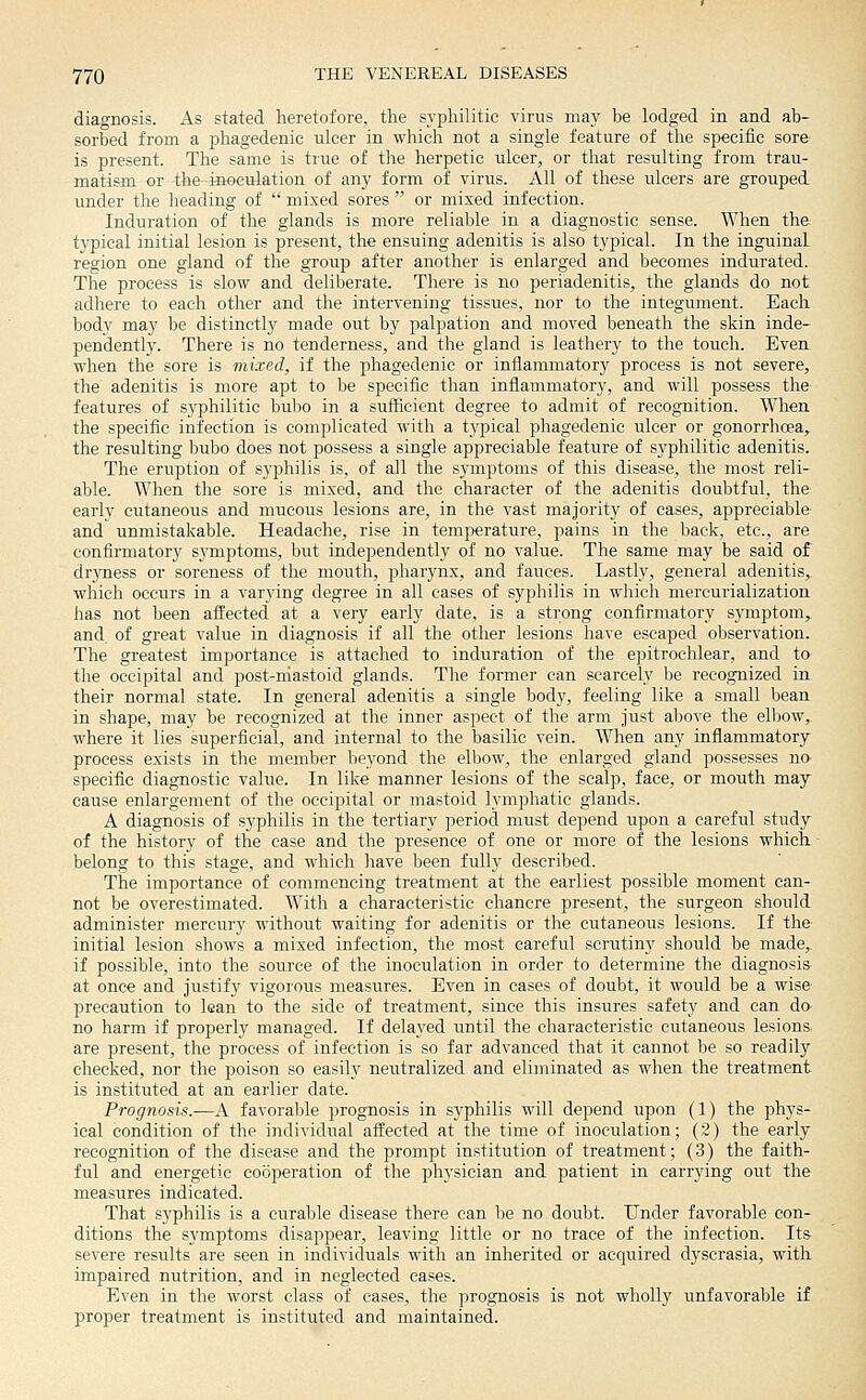 diagnosis. As stated heretofore, the syphilitic virus may be lodged in and ab- sorbed from a phagedenic ulcer in which not a single feature of the speciiic sore is present. The same is true of the herpetic ulcer, or that resulting from trau- matism or the inoeurlation of any form of virus. All of these ulcers are grouped under the heading of  mixed sores  or mixed infection. Induration of the glands is more reliable in a diagnostic sense. When the typical initial lesion is present, the ensuing adenitis is also typical. In the inguinal region one gland of the group after another is enlarged and becomes indurated. The process is slow and deliberate. There is no periadenitis, the glands do not adhere to each other and the intervening tissues, nor to the integument. Each body may be distinctly made out by palpation and moved beneath the skin inde- pendently. There is no tenderness, and the gland is leathery to the touch. Even when the sore is mixed, if the phagedenic or inflammatory process is not severe, the adenitis is more apt to be specific than inflammatory, and will possess the features of syphilitic bubo in a suflicient degree to admit of recognition. When the specific infection is complicated with a typical phagedenic ulcer or gonorrhoea,, the resulting bubo does not possess a single appreciable feature of syphilitic adenitis. The eruption of syphilis is, of all the s3'mptoms of this disease, the most reli- able. When the sore is mixed, and the character of the adenitis doubtful, the early cutaneous and mucous lesions are, in the vast majority of cases, appreciable' and unmistakable. Headache, rise in temperature, pains in the back, etc., are confirmatory sjinptoms, but independently of no value. The same may be said of dryness or soreness of the mouth, pharynx, and fauces. Lastly, general adenitis, which occurs in a varying degree in all cases of syphilis in which mercurialization has not been affected at a very early date, is a strong confirmatory sjTuptom, and of great value in diagnosis if all the other lesions have escaped observation. The greatest importance is attached to induration of the epitrochlear, and to the occipital and post-niastoid glands. The former can scarcely be recognized in their normal state. In general adenitis a single body, feeling like a small bean in shape, may be recognized at the inner aspect of the arm just above the elbow,, where it lies superficial, and internal to the basilic vein. When any inflammatory- process exists in the member beyond the elbow, the enlarged gland possesses no specific diagnostic value. In like manner lesions of the scalp, face, or mouth may cause enlargement of the occipital or mastoid lymphatic glands. A diagnosis of syphilis in the tertiary period must depend upon a careful study of the history of the case and the presence of one or more of the lesions which, belong to this stage, and which have been fully described. The importance of commencing treatment at the earliest possible moment can- not be overestimated. With a characteristic chancre present, the surgeon should administer mercury without waiting for adenitis or the cutaneous lesions. If the- initial lesion shows a mixed infection, the most careful scrutiny should be made,, if possible, into the source of the inoculation in order to determine the diagnosis at once and justify vigorous measures. Even in cases of doubt, it would be a wise precaution to lean to the side of treatment, since this insures safety and can do- no harm if properly managed. If delayed until the characteristic cutaneous lesions, are present, the process of infection is so far advanced that it cannot be so readily checked, nor the poison so easily neutralized and eliminated as when the treatment is instituted at an earlier date. Prognosis.—A favorable prognosis in syphilis will depend upon (1) the phys- ical condition of the individual affected at the time of inoculation; (2) the early recognition of the disease and the prompt institution of treatment; (3) the faith- ful and energetic cooperation of the physician and patient in carrying out the measures indicated. That syphilis is a curable disease there can be no doubt. Under favorable con- ditions the symptoms disappear, leaving little or no trace of the infection. Its severe results are seen in individuals with an inherited or acquired dyscrasia, with impaired nutrition, and in neglected cases. Even in the worst class of cases, the prognosis is not wholly unfavorable if proper treatment is instituted and maintained.