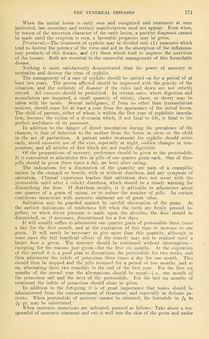 When the initial lesion is early seen and recognized and treatment at once instituted, late secondary and tertiary manifestations need not appear. Even when, by reason of the uncertain character of the early lesion, a positive diagnosis cannot be made until the eruption is seen, a favorable prognosis may be given. Treatment.—The treatment of syphilis may be divided into (1) measures which tend to destroy the potency of the virus and aid in the absorption of the inflamma- tory products of this disease, and (2) those which tend to improve the nutrition of the tissues. Both are essential to the successful management of this formidable disease. Nothing is more satisfactorily demonstrated than the power of mercury to neutralize and destroy the virus of syphilis. The management of a ease of sypliilis sliould be carried on for a period of at least two years. The person affected sho^ild be impressed with the gravity of the situation, and the certainty of disaster if the rules laid down are not strictly obeyed. All excesses should be prohibited. In certain cases, where digestion and assimilation are impaired, a small quantity of whisky, claret, or sherry may be taken with the meals. Sexual indulgence, if from no other than humanitarian motives, should cease for at least a year from the appearance of the initial lesion. The child of parents, either of whom is within the first year of syphilitic inocula- tion, becomes the victim of a dyscrasia which, if not fatal to life, is fatal to the perfect usefulness of its possessor. In addition to the danger of direct inoculation during the prevalence of the chancre, is that of infection to the mother from the foetus in utero or the child in the act of parturition. A patient under treatment for syphilis should retire early, avoid excessive use of the eyes, especially at night, sudden changes in tem- perature, and all articles of diet which are not readily digestible. Of the preparations of mercury, preference should be given to the protoiodide. It is convenient to administer this in pills of one quarter grain each. One of these pills should be given three times a day, an hour after eating. The indications for a diminution of the quantity are pain of a cramplike nature in the stomach or bowels, with or without diarrhcea, and any symptom of salivation. Clinical experience teaches that salivation does not occur with the protoiodide until after a colicky diarrhoea, which should be a timely warning for diminishing the dose. If diarrhoea results, it is advisable to administer about one quarter of a grain of opium, or to reduce the number of pills. In -certain conditions inunctions with mercuric ointment are of great value. Salivation may be guarded against by careful observation of the gums. At the earliest indications of tenderness felt when the teeth are firmly pressed to- gether, or when direct pressure is made upon the alveolus, the dose should be diminished, or, if necessary, discontinued for a few days. It will usually suffice to administer one quarter grain of protoiodide three times a day for the first month, and at the expiration of this time to increase to one grain. It will rarely be necessary to give more than this quantity, although in some cases the full beneficial efl^ects of the remedy may not be realized until a larger dose is given. The mercury should be continued without interruption— excepting for the reasons just given—for the first six months. At the expiration of this period it is a good plan to discontinue the protoiodide for two weeks, and then administer the iodide of potassium three times a day for one month. This should then be stopped and the pills resumed for a period of two months, and so on, alternating these two remedies to the end of the first year. For the first six months of the second year the alternations should be equal—i. e., one month of the potassium salt and the next of the protoiodide. For the last six months of treatment the iodide of potassium should alone be given. In addition to the foregoing it is of great importance that tonics should be administered from the commencement of treatment, and especially in delicate pa- tients. When protoiodide of mercury cannot be obtained, the biniodide in ^ to yV gr. may be substituted. When mercuric inunctions are indicated, proceed as follows: Take about a tea- spoonful of mercuric ointment and rub it well into the skin of the groin and under