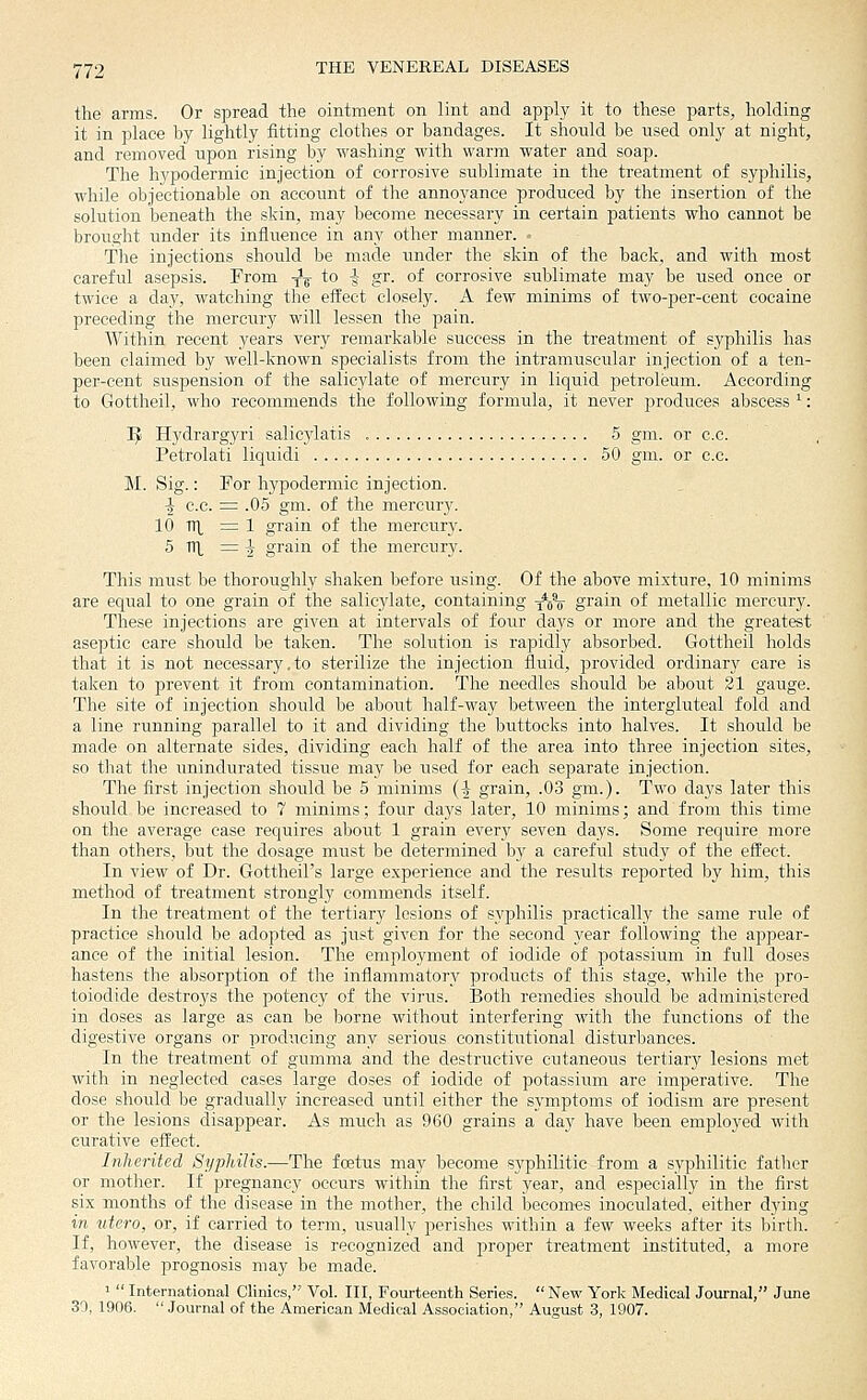 the arms. Or spread the ointment on lint and apply it to these parts, holding it in place by lightly fitting clothes or bandages. It should be used only at night, and removed upon rising by washing with warm water and soap. The hypodermic injection of corrosive sublimate in the treatment of syphilis, while objectionable on account of the annoyance produced by the insertion of the solution beneath the skin, may become necessary in certain patients who cannot be brought under its influence in any other manner. The injections should be made imder the skin of the back, and with most careful asepsis. From ^^ to -J- gr. of corrosive sublimate may be used once or twice a day, watching the effect closely. A few minims of two-per-cent cocaine preceding the mercury will lessen the pain. Within recent years very remarkable success in the treatment of syphilis has been claimed by well-known specialists from the intramuscular injection of a ten- per-eent suspension of the salicylate of mercury in liquid petroleum. According to Gottheil, who recommends the following formula, it never produces abscess ^: J^ Hydrargyri salicylatis 5 gm. or c.c. Petrolati liquid! 50 gm. or c.c. M. Sig.: For hypodermic injection. ■^ c.c. = .05 gm. of the mercury. 10 nx ^ 1 grain of the mercury. 5 TTl, ^ -J grain of the mercury. This must be thoroughly shaken before using. Of the above mixture, 10 minims are equal to one grain of the salicylate, containing -^^% grain of metallic mercury. These injections are given at intervals of four clays or more and the greatest aseptic care should be taken. The solution is rapidly absorbed. Gottheil holds that it is not necessary.to sterilize the injection fluid, jjrovided ordinary care is taken to prevent it from contamination. The needles should be about 21 gauge. The site of injection should be about half-way between the intergluteal fold and a line running parallel to it and dividing the buttocks into halves. It should be made on alternate sides, dividing each half of the area into three injection sites, so that the unindurated tissue may be used for each separate injection. The first injection should be 5 minims (^ grain, .03 gm.). Two days later this should be increased to 7 minims; four days later, 10 minims; and from this time on the average case requires about 1 grain every seven days. Some require more than others, but the dosage must be determined by a careful study of the effect. In view of Dr. Gottheil's large experience and the results reported by him, this method of treatment strongly commends itself. In the treatment of the tertiary lesions of syphilis practically the same rule of practice should be adopted as just given for the second year following the appear- ance of the initial lesion. The employment of iodide of potassiiim in full doses hastens the absorption of the inflammatory products of this stage, while the pro- toiodide destroys the potency of the virus. Both remedies should be administered in doses as large as can be borne without interfering with the functions of the digestive organs or producing any serious constitutional disturbances. In the treatment of gumma and the destructive cutaneous tertiary lesions met with in neglected cases large doses of iodide of potassium are imperative. The dose should be gradually increased until either the symptoms of iodism are present or the lesions disappear. As much as 960 grains a day have been employed with curative efl^ect. Inherited Sypli.ilis.—The foetus may become syphilitic-from a syphilitic father or mother. If pregnancy occurs within the first year, and especially in the first six months of the disease in the mother, the child becomes inoculated, either dying in utero, or, if carried to term, usually perishes within a few weeks after its birth. If, however, the disease is recognized and proper treatment instituted, a more favorable prognosis may be made. 1  International Clinics, Vol. Ill, Fourteenth Series.  New York Medical Journal, June 30, 1906.  Journal of the American Medical Association, August 3, 1907.