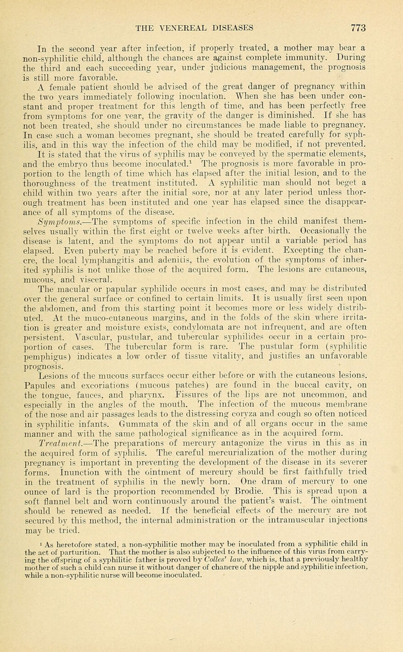 In the second year after infection, if properly treated, a mother may bear a non-syphilitic child, although the chances are against complete immunity. During the third and each succeeding year, under judicious management, the prog-nosis is still more favorable. A female patient shoidd be advised of the great danger of pregnancy within the two years immediately following inoculation. When she has been under con- stant and proper treatment for this length of time, and has been perfectly free from symptoms for one year, the gravity of the danger is diminished. If she has not been treated, she should under no circumstances be made liable to pregnancy. In case such a woman becomes pregnant, she should be treated carefully for syph- ilis, and in this way the infection of the child may be modified, if not prevented. It is stated that the virus of syphilis may be conveyed by the spermatic elements, and the embryo thus become inoculated.^ The prognosis is more favorable in pro- portion to the length of time which has elapsed after the initial lesion, and to the thoroughness of tlie treatment instituted. A syphilitic man should not beget a child within two years after the initial sore, nor at any later period unless thor- ough treatment has been instituted and one year has elapsed since the disappear- ance of all s3'mptoms of the disease. Symptoms.—The symptoms of specific infection in the child manifest them- selves usually within the first eight or twelve weeks after birth. Occasionally the disease is latent, and the symptoms do not appear until a variable period has elapsed. Even puberty may be reached before it is evident. Excepting the chan- cre, the local lymphangitis and adenitis, the evolution of the symptoms of inher- ited syphilis is not unlike those of the acquired form. The lesions are cutaneous, mucous, and visceral. The macular or papular syphilide occurs in most cases, and may be distributed over the general surface or confined to certain limits. It is usually first seen upon the abdomen, and from this starting point it becomes more or less widely distrib- uted. At the muco-cutaneous margins, and in the folds of the skin where irrita- tion is greater and moisture exists, condylomata are not infrequent, and are often persistent. Vascidar, pustular, and tubercular syphilides occur in a certain pro- portion of cases. The tubercular form is rare. The pustular form (syphilitic pemphigus) indicates a low order of tissue vitalitj', and justifies an unfavorable prognosis. Lesions of the mucous surfaces occur either before or with the cutaneous lesions. Papules and excoriations (mucous patches) are found in the buccal cavity, on the tongue, fauces, and pharynx. Fissures of the lips are not uncommon, and especially in the angles of the mouth. The infection of the mucous membrane of the nose and air passages leads to the distressing coryza and cough so often noticed in syphilitic infants. Gummata of the skin and of all organs occur in the same manner and with the same pathological significance as in the acquired form. Treatment.—The preparations of mercury antagonize the virus in this as in the acquired form of syphilis. The careful mercurialization of the mother during pregnancy is important in preventing the development of the disease in its severer forms, inunction with the ointment of mercury shoidd be first faithfully tried in the treatment of syphilis in the newly born. One dram of mercury to one ounce of lard is the proportion recommended by Brodie. This is spread upon a soft flannel belt and worn continuously around the patient's waist. The ointment should be renewed as needed. If the beneficial effects of the mercury are not secured by this method, the internal administration or the intramuscular injections may be tried. ' As heretofore stated, a non-syphilitic mother may be inoculated from a syphilitic child in the act of parturition. That the mother is also subjected to the influence of this virus from carry- ing the offspring of a syphilitic father is proved by Colles' law, which is, that a previously healthy mother of such a child can nurse it without danger of chancre of the nipple and syphilitic infection, while a non-syphilitic nurse will become inoculated.